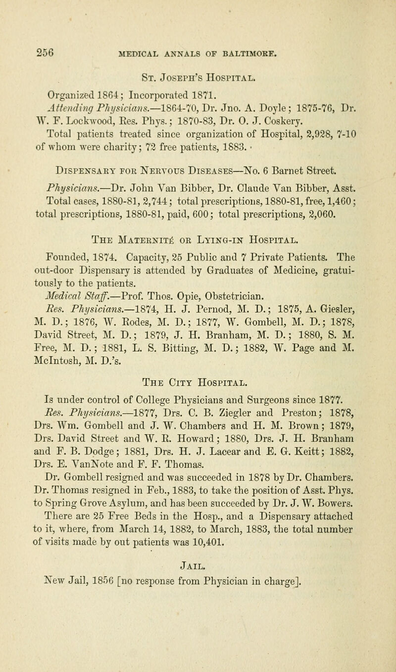 St. Joseph's Hospital. Organized 1864; Incorporated 1871. Attending Physicians.—1864-70, Dr. Jno. A. Doyle; 1875-76, Dr. W. F. Lockwood, Res. Phys.; 1870-83, Dr. 0. J. Coskery. Total patients treated since organization of Hospital, 2,928, 7-10 of whom were charity; 72 free patients, 1883. • Dispensary for Nervous Diseases—No. 6 Barnet Street. Physicians.—Dr. John Van Bibber, Dr. Claude Van Bibber, Asst. Total cases, 1880-81, 2,744; total prescriptions, 1880-81, free, 1,460; total prescriptions, 1880-81, paid, 600; total prescriptions, 2,060. The Maternite or Lying-in Hospital. Founded, 1874. Capacity, 25 Public and 7 Private Patients. The out-door Dispensary is attended by Graduates of Medicine, gratui- tously to the patients. Medical Staff.—Prof. Thos. Opie, Obstetrician. Res. Physicians.—-1874, H. J. Pernod, M. D.; 1875, A. Giesler, M. D.; 1876, W. Rodes, M. D.; 1877, W. Gombell, M. D.; 1878, David Street, M. D.; 1879, J. H. Branham, M. D.; 1880, S. M. Free, M. D.; 1881, L. S. Bitting, M. D.; 1882, W. Page and M. Mcintosh, M. D.'s. The City Hospital. Is under control of College Physicians and Surgeons since 1877. Res. Physicians.—1877, Drs. C. B. Ziegler and Preston; 1878, Drs. Wm. Gombell and J. W. Chambers and H. M. Brown; 1879, Drs. David Street and W. R. Howard; 1880, Drs. J. H. Branham and F. B. Dodge; 1881, Drs. H. J. Lacear and E. G. Keitt; 1882, Drs. E. VanNote and F. F. Thomas. Dr. Gombell resigned and was succeeded in 1878 by Dr. Chambers. Dr. Thomas resigned in Feb., 1883, to take the position of Asst. Phys. to Spring Grove Asylum, and has been succeeded by Dr. J. W. Bowers. There are 25 Free Beds in the Hosp., and a Dispensary attached to it, where, from March 14, 1882, to March, 1883, the total number of visits made by out patients was 10,401. Jail. New Jail, 1856 [no response from Physician in charge].