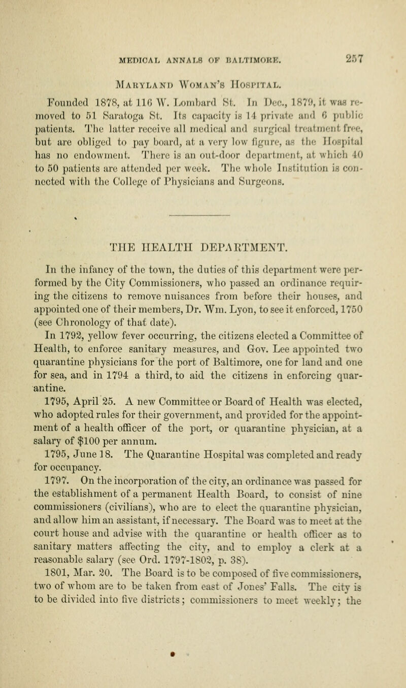 Maryland Woman's HOSPITAL, Pounded 1878, at in; w. Lombard St. in Dec, L870,H wt moved to 51 Saratoga St. tts capacity i- 11 |>ii\;ii<- and >'< public patients. The latter receive all medical :m<l surgical treatment free, but are obliged to pay board, at a very low figure, as the Hospital lias no endowment. There is an out-door department, ai which 10 to 50 patients are attended perweek. The whole Institution is con- ncctcd with the College of Physicians and .Surgeons. THE HEALTH DEPARTMENT. In the infancy of the town, the duties of this department were per- formed by the City Commissioners, who passed an ordinance requir- ing the citizens to remove nuisances from before their houses, and appointed one of their members, Dr. Win. Lyon, to see it enforced, 1750 (see Chronology of that date). In 1792, yellow fever occurring, the citizens elected a Committee of Health, to enforce sanitary measures, and Gov. Lee appointed two quarantine physicians for the port of Baltimore, oue for land and one for sea, and in 1794 a third, to aid the citizens in enforcing quar- antine. 1795, April 25. A new Committee or Board of Health was elected, who adopted rules for their government, and provided for the appoint- ment of a health officer of the port, or quarantine physician, at a salary of $100 per annum. 1795, June 18. The Quarantine Hospital was completed and ready for occupancy. 1797. On the incorporation of the city, an ordinance was passed for the establishment of a permanent Health Board, to consist of nine commissioners (civilians'), who are to elect the quarantine physician, and allow him an assistant, if necessary. The Board was to meet at the court house and advise with the quarantine or health officer as to sanitary matters affecting the city, and to employ a clerk at a reasonable salary (see Ord. 1797-1802, p. 38). 1801, Mar. 20. The Board is to be composed of five commissioners, two of whom are to be taken from east of Jones' Falls. The citv is to be divided into five districts; commissioners to meet weekly; the