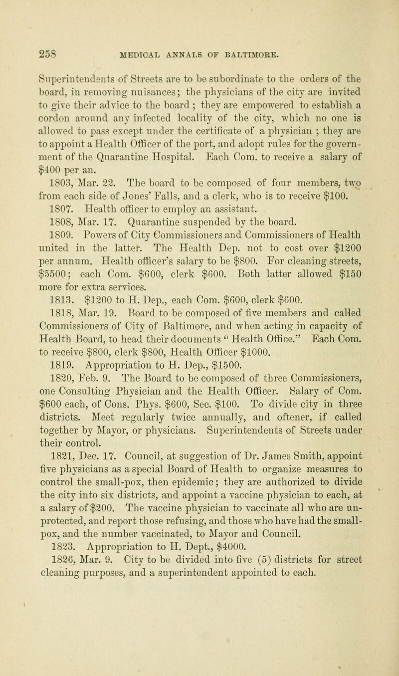 Superintendents of Streets are to be subordinate to the orders of the board, in removing nuisances; the physicians of the city are invited to give their advice to the board ; they are empowered to establish a cordon around any infected locality of the city, which no one is allowed to pass except under the certificate of a physician ; they are to appoint a Health Officer of the port, and adopt rules for the govern- ment of the Quarantine Hospital. Each Com. to receive a salary of $100 per an. 1803, Mar. 22. The board to be composed of four members, two from each side of Jones' Falls, and a clerk, who is to receive $100. 1807. Health officer to employ an assistant. 1808. Mar. 17. Quarantine suspended by the board. 1809. Powers of City Commissioners and Commissioners of Health united in the latter. The Health Dep. not to cost over $1200 per annum. Health officer's salary to be $800. For cleaning streets, $5500; each Com. $600, clerk $600. Both latter allowed $150 more for extra services. 1813. $1200 to H. Dep., each Com. $600, clerk $600. 1818, Mar. 19. Board to be composed of five members and called Commissioners of City of Baltimore, and when acting in capacity of Health Board, to head their documents  Health Office. Each Com. to receive $800, clerk $800, Health Officer $1000. 1819, Appropriation to H. Dep., $1500. 1820, Feb. 9. The Board to be composed of three Commissioners, one Consulting Physician and the Health Officer. Salary of Com. $600 each, of Cons. Phys. $600, Sec. $100. To divide city in three districts. Meet regularly twice annually, and oftener, if called together by Mayor, or physicians. Superintendents of Streets under their control. 1821, Dec. 17. Council, at suggestion of Dr. James Smith, appoint five physicians as a special Board of Health to organize measures to control the small-pox, then epidemic; they are authorized to divide the city into six districts, and appoint a vaccine physician to each, at a salary of $200. The vaccine physician to vaccinate all who are un- protected, and report those refusing, and those who have had the small- pox, and the number vaccinated, to Mayor and Council. 1823. Appropriation to H. Dept., $4000. 1826, Mar. 9. City to be divided into five (5) districts for street cleaning purposes, and a superintendent appointed to each.