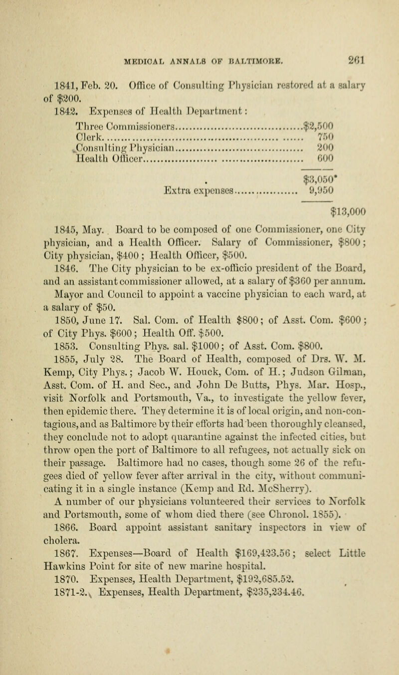 MEDICAL ANNA I,H OF B A I.TIMOKK. WW 1841, Feb. 20. Office of Consulting I'hysieian n-.slored at a :-al;uv of $200. 1842. Expenses of Health Department: Three Oommissioners $2,500 Clerk : Consulting Physioian 200 Health Officer 600 $8,050 Extra expenses 9,950 $13,000 1845, May. Board to be composed of one Commissioner, one City physician, and a Health Officer. Salary of Commissioner, ■: City physician, $400 ; Health Officer, $500. 1846. The City physician to be ex-officio president of the Board, and an assistant commissioner allowed, at a salary of $300 per annum. Mayor and Council to appoint a vaccine physician to each ward, at a salary of $50. 1850, June 17. Sal. Com. of Health $800; of Asst. Com. $600 ; of City Phys. $600; Health Off. $500. 1853. Consulting Phys. sal. $1000; of Asst. Com. $800. 1855, July 28. The Board of Health, composed of Drs. W. M. Kemp, City Phys.; Jacob W. Honck, Com. of H.; Judson Oilman, Asst. Com. of H. and Sec, and John De Butts, Phys. Mar. Hosp., visit Norfolk and Portsmouth, Va., to investigate the yellow fever, then epidemic there. They determine it is of local origin, and non-con- tagious, and as Baltimore by their efforts had been thoroughly cleansed, they conclude not to adopt quarantine against the infected cities, but throw open the port of Baltimore to all refugees, not actually sick on their passage. Baltimore had no cases, though some 26 of the refu- gees died of yellow fever after arrival in the city, without communi- cating it in a single instance (Kemp and Ed. McSherry). A number of our physicians volunteered their services to Norfolk and Portsmouth, some of whom died there (see Chronol. 1855). 1866. Board appoint assistant sanitary inspectors in view of cholera. 1867. Expenses—Board of Health $169,423.56; select Little Hawkins Point for site of new marine hospital. 1870. Expenses, Health Department, $192,685.52, 1871-2., Expenses, Health Department, $235,234.46.