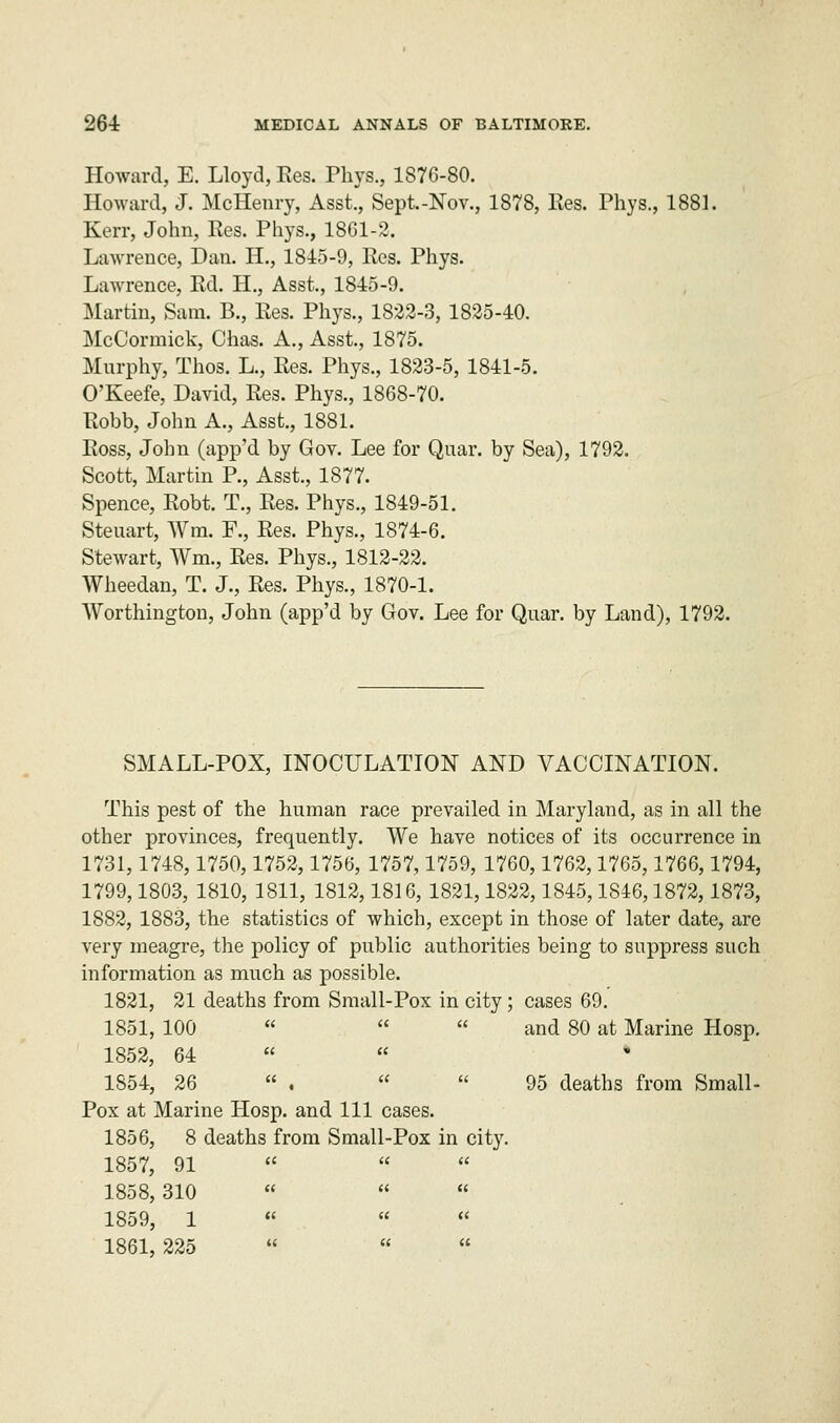 Howard, E. Lloyd, Res. Pbys., 1876-80. Howard, J. McHenry, Asst., Sept.-Nov., 1878, Res. Phys., 1881. Kerr, John, Res. Phys., 1861-2. Lawrence, Dan. H., 1845-9, Res. Phys. Lawrence, Rd. H., Asst., 1845-9. Martin, Sam. B., Res. Phys., 1822-3, 1825-40. McCormick, Chas. A., Asst., 1875. Murphy, Thos. L., Res. Phys., 1823-5, 1841-5. O'Keefe, David, Res. Phys., 1868-70. Robb, John A., Asst., 1881. Ross, John (app'd by Gov. Lee for Quar. by Sea), 1792. Scott, Martin P., Asst., 1877. Spence, Robt. T., Res. Phys., 1849-51. Steuart, Wm. F., Res. Phys., 1874-6. Stewart, Wm., Res. Phys., 1812-22. Wheedan, T. J., Res. Phys., 1870-1. Worthington, John (app'd by Gov. Lee for Quar. by Land), 1792. SMALL-POX, INOCULATION AND VACCINATION. This pest of the human race prevailed in Maryland, as in all the other provinces, frequently. We have notices of its occurrence in 1731,1748,1750,1752,1756, 1757,1759, 1760,1762,1765,1766,1794, 1799,1803, 1810, 1811, 1812,1816, 1821,1822,1845,1846,1872,1873, 1882, 1883, the statistics of which, except in those of later date, are very meagre, the policy of public authorities being to suppress such information as much as possible. 1821, 21 deaths from Small-Pox in city; cases 69. 1851, 100    and 80 at Marine Hosp. 1852, 64   * 1S54, 26  .   95 deaths from Small- Pox at Marine Hosp. and 111 cases. 1856, 8 deaths from Small-Pox in city. 1857, 91   1858,310    1859, 1 «  « 1861, 225   