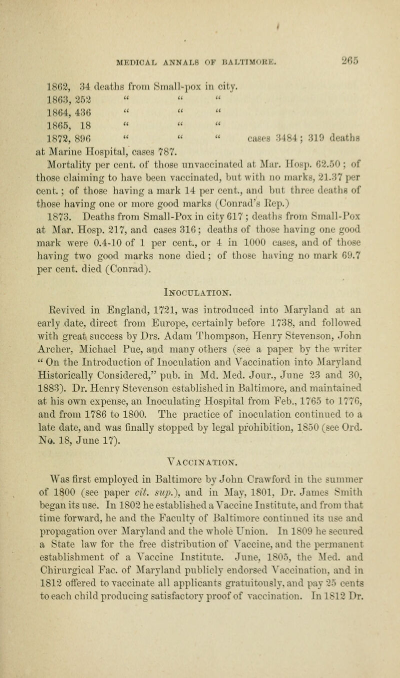 UBDIO.iL annai.h OF BALTIMORE. 268 L862, 34 deaths from Small-pox in oity. 1863, 252 L864, 436 1865, 18    1X72, 896    ; :*!■' death* jit Marine Hospital, oases 7K7. Mortality per cent, of those onvaocinated al Mar. Hosp. 62.50; of those claiming to have been vaccinated, hut with do marks, 21.37 per cent.; of those having a mark M per cent., and hut three deaths of those having one or more good marks (Conrad s h'ep.) L873. Deaths from Small-Pox in city 617; deaths from Small at Mar. Hosp. 217, and cases 316; deaths of those having one good mark were 0.4-10 of 1 per cent, or 1 in L0O0 eases, and of those having two good marks none died; of those having no mark 69.7 per cent, died (Conrad). Inoculation. Revived in England, 1721, was introduced into Maryland at an early date, direct from Europe, certainly before 1738, and followed with great success by Drs. Adam Thompson. Henry Stevenson, John Archer, Michael Pue, and many others (see a paper by the writer  On the Introduction of Inoculation and Vaccination into Maryland Historically Considered, pub. in Md. Med. Jour., June 23 and 30, 1883). Dr. Henry Stevenson established in Baltimore, and maintained at his own expense, an Inoculating Hospital from Feb., 1765 to 1776, and from 1786 to 1800. The practice of inoculation continued to a late date, and was finally stopped by legal prohibition, 1850 (see Ord. No. 18, June 17). Vaccination. Was first employed in Baltimore by John Crawford in the summer of 1800 (see paper tit. sup.), and in May, 1801. Dr. James Smith began its use. In 1S02 he established a Vaccine Institute, and from that time forward, he and the Faculty of Baltimore continued its use and propagation over Maryland and the whole Union. In 1809 he secured a State law for the free distribution of Vaccine, and the permanent establishment of a Vaccine Institute. June. 1805. the Med. and Chirurgical Fac. of Maryland publicly endorsed Vaccination, and in 1812 offered to vaccinate all applicants gratuitously, and pay 25 cents to each child producing satisfactory proof of vaccination. In 1812 Dr.