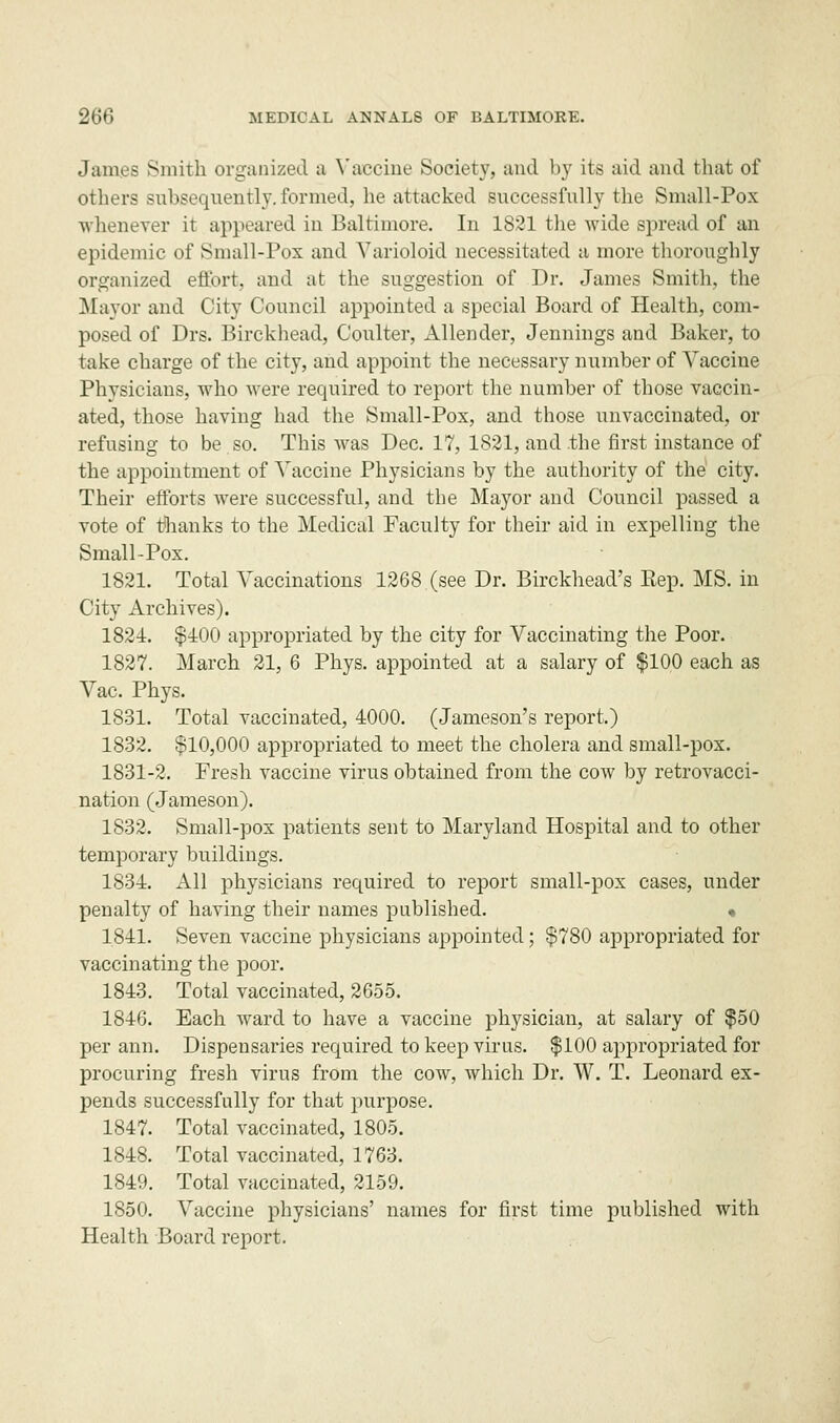 James Smith organized a Vaccine Society, and by its aid and that of others subsequently, formed, he attacked successfully the Small-Pox whenever it appeared in Baltimore. In 1821 the wide spread of an epidemic of Small-Pox and Varioloid necessitated a more thoroughly organized effort, and at the suggestion of Dr. James Smith, the Mayor and City Council appointed a special Board of Health, com- posed of Drs. Birckhead, Coulter, Allender, Jennings and Baker, to take charge of the city, and appoint the necessary number of Vaccine Physicians, who were required to report the number of those vaccin- ated, those having had the Small-Pox, and those unvaccinated, or refusing to be so. This was Dec. 17, 1821, and the first instance of the appointment of Vaccine Physicians by the authority of the city. Their efforts were successful, and the Mayor and Council passed a vote of tfhanks to the Medical Faculty for their aid in expelling the Small-Pox. 1821. Total Vaccinations 1268 (see Dr. Birckhead's Eep. MS. in City Archives). 1824. $400 appropriated by the city for Vaccinating the Poor. 1827. March 21, 6 Phys. appointed at a salary of $100 each as Vac. Phys. 1831. Total vaccinated, 4000. (Jameson's report.) 1832. $10,000 appropriated to meet the cholera and small-pox. 1831-2. Fresh vaccine virus obtained from the cow by retrovacci- nation (Jameson). 1S32. Small-pox patients sent to Maryland Hospital and to other temporary buildings. 1834. All physicians required to report small-pox cases, under penalty of having their names published. « 1841. Seven vaccine physicians appointed; $780 appropriated for vaccinating the poor. 1843. Total vaccinated, 2655. 1846. Each ward to have a vaccine physician, at salary of $50 per ami. Dispensaries required to keep virus. $100 appropriated for procuring fresh virus from the cow, which Dr. W. T. Leonard ex- pends successfully for that jmrpose. 1847. Total vaccinated, 1805. 1848. Total vaccinated, 1763. 1849. Total vaccinated, 2159. 1850. Vaccine physicians' names for first time published with Health Board report.