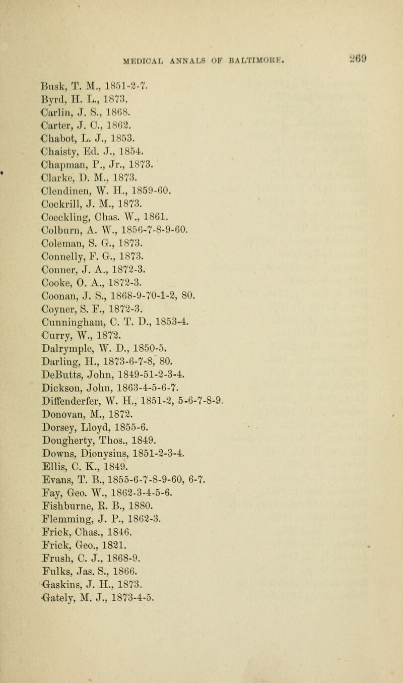 Busk, T. M., 1851-2-7. Byrd, II. L., L873. Oarlin, J. S., L868. Carter, J. 0., 1862. Chabot, L. J., L853. Ohaisty, Ed. J., 1854. Chapman, P., Jr., 1873. Clarke, D. M., L873. Olendinen, W. II., L859-60. Oookrill, J. M., 1873. Coeckling, Ohas. W., 1861. Colburn, A. W., 185(3-7-8-9-00. Coleman, S. G., 1873. Connelly, F. G., IS?:!. Conner, J. A., 1872-3. Cooke, 0. A., 1872-3. Ooonan, J. S., 1868-9-70-1-2, 80. Coyner, S. F., 1872-3. Cunningham, C. T. D., 1853-4. Curry, W., 1872. Dalrymple, W. D., 1850-5. Darling, H., 1873-6-7-8, 80. DeButts, John, 1849-51-2-3-4. Dickson, John, 1863-4-5-6-7. Diffenderfer, W. H., 1851-2, 5-6-7-8-9. Donovan, M., 18 4 < Dorsey, Lloyd, 1855-6. Dougherty, Thos., 1849. Downs, Dionysius, 1851-2-3-4. Ellis, C. K., 1849. Evans, T. B., 1855-6-7-8-9-60, 6-7. Eay, Geo. W., 1862-3-4-5-6. Fishburne, E. B., 1880. Flemming, J. P., 1862-3. Frick, Chas., 1846. Frick, Geo., 1821. Frush, C. J., 1868-9. Fulks, Jas. S., 1866. Gaskins, J. H., 1873. •Gatelv, M. J., 1873-4-5.