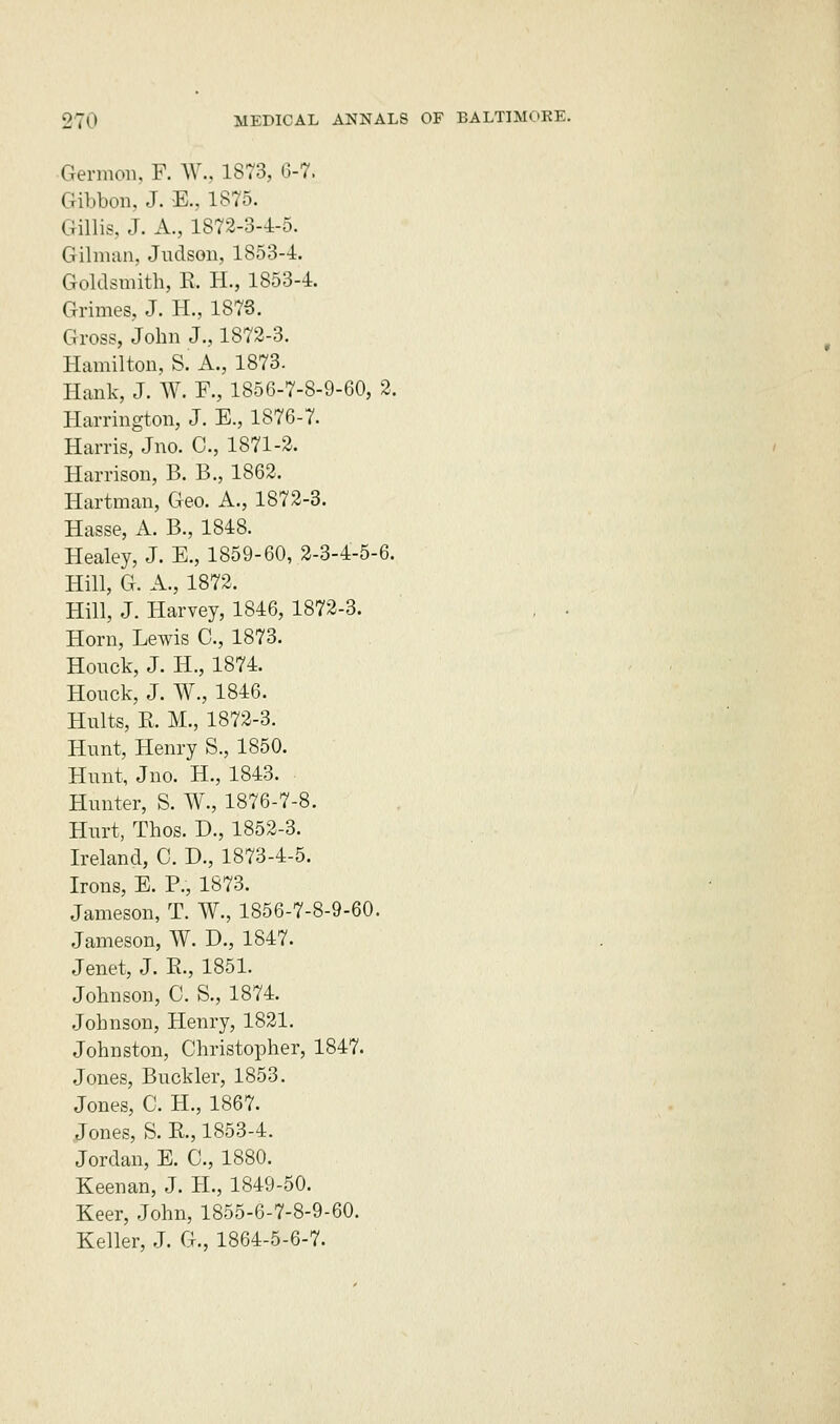 Germon, F. W., 1873, 6-7. Gibbon, J. E., 1875. Gillis, J. A., 1872-3-4-5. Gilman, Judson, 1853-1. Goldsmith, E, H., 1853-1. Grimes, J. H., 1873. Gross, John J., 1872-3. Hamilton, Si A., 1873. Hank, J. W. R, 1856-7-8-9-60, 2. Harrington, J. E., 1876-7. Harris, Jno. C, 1871-2. Harrison, B. B., 1862. Hartman, Geo. A., 1872-3. Hasse, A. B., 1848. Healey, J. E., 1859-60, 2-3-4-5-6. Hill, G. A., 1872. Hill, J. Harvey, 1846, 1872-3. , . Horn, Lewis C, 1873. Honck, J. H., 1874. Honck, J. W., 1846. Hults, E. M., 1872-3. Hunt, Henry S., 1850. Hunt, Jno. H., 1843. Hunter, S. W., 1876-7-8. Hnrt, Thos. L\, 1852-3. Ireland, C. D., 1873-4-5. Irons, E. P., 1873. Jameson, T. W., 1856-7-8-9-60. Jameson, W. D., 1847. Jenet, J. E., 1851. Johnson, C. S., 1874. Johnson, Henry, 1821. Johnston, Christopher, 1847. Jones, Buckler, 1853. Jones, C. H., 1867. Jones, S. E., 1853-4. Jordan, E. C, 1880. Keenan, J. H., 1849-50. Keer, John, 1855-6-7-8-9-60. Keller, J. G., 1864-5-6-7.