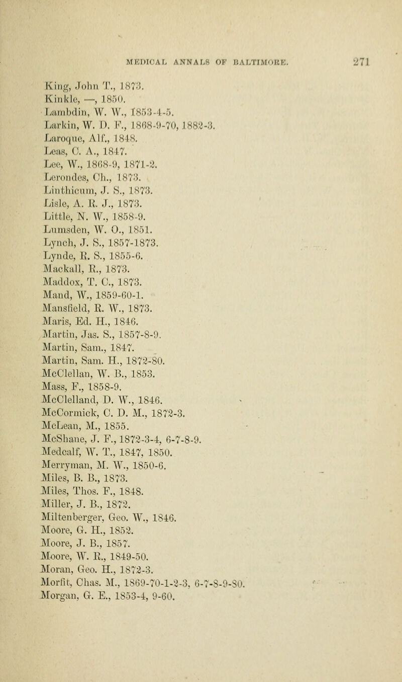 King, John T., L81 Kink I,', ■ -, L850. Lambdin, W. W., C8tf3 I 5. Larkin, W. I). P., L868-9-70,1882-8. Laroque, All'., L848. Leas, 0. A., 1847. ' Lee, W., 1868-9, 1871-2. Lerondes, Oh., is;:;. Linthioum, J. S., L873. Lisle, A. I;. J., 1873. Little, N. W., 1858-9. Lumsden, W. 0., 1851. Lynch, J. S., 1857-1873. Lynde, R. S., 1855-6. Mackall, R., 1873. Maddox, T. 0., 1873. Maud, W., 1859-60-1. Mansfield, R. W., 1873. Maris, Ed. II., 1846. Martin, Jas. S., 1857-8-:). Martin, Sam., 1847. Martin, 8am. H., 1872-80. McOlellan, W. B., 1853. Mass, P., 1858-9. McClelland, D. W., 1846. MeCormick, 0. D. M., 1872-3. McLean, M., 1855. McShane, J. F., 1872-3-4, 6-7-8-9. Medcalt; W. T„ 1847, 1850. Merryman, M. W., 1850-6. Miles, B. J3., 1873. Miles, Thos. P., 1848. Miller, J. B., 1872. Miltenberger, Geo. W„ 1846. Moore. G. II., 1852. Moore, J. B., 1857. Moore, W. R., 1849-50. Moran, Geo. H., 1872-3. Morfit, Ohas. M., 1869-70-1-2-3, 6-7-8-9-80. Morgan, G. E., 1853-4, 9-60.
