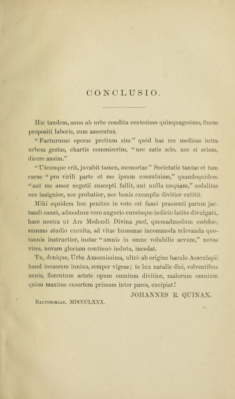 CONCLUSK) I lie tandem, anno «■ 11 > nrhc condita oentesimo qninqnagesimo, finera propositi laboris, sum assecutus. Facturusne operae pretium sim quod has res medicas intra urbem gestas, chartis coinmiserim, nee satis scio, nee si sciam, dicere ausim. Utcunque erit, juvabit 1 amen, memoriae Societatis tantaeet ram carae pro virili parte et me ipsum consuluisse, qnandoqnidera aut me amor negotii suscepti fallit, aut nulla unquam, sodalitas nee insignior, nee probatior, nee bonis exemplis divitior extitit. Mihi equidem hoc penitns in voto est fam§ praesenti parum jac- fcandi causa, admodum vero augurio eursusque indicio latins divulgate, haec nostra ut Ars Medendi Divina post, quemadmodum antehae, summo studio exculta, ad vitae humanae incommoda relevanda qno- tannis instructior, instar amnis in omne volubilis aevum, novas vires, novam gloriam continue induta, incedat. Tu, denique, Urbs Amoenissima, ultro ab origine baculo Aesculapii hand incassum innixa, semper vigeas; te lux natalis diei, volventibus annis, florentum aetate opum omnium divitior, malorum omnium <iuam maxime exsortem primam inter pares, excipiat! JOHANNES E. QUINAN. Baltimoriae. MDCCCLXXX.