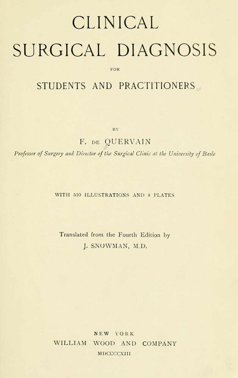 CLINICAL SURGICAL DIAGNOSIS FOR STUDENTS AND PRACTITIONERS. BY F. DE OUERVAIN Professor of Surgery and Director of the Surgical Clinic at the University of Basle WITH 510 ILLUSTRATIONS AND 4 PLATES Translated from the Fourth Edition by J. SNOWMAN, M.D. NEW YORK WILLIAM WOOD AND COMPANY MDCCCCXIII