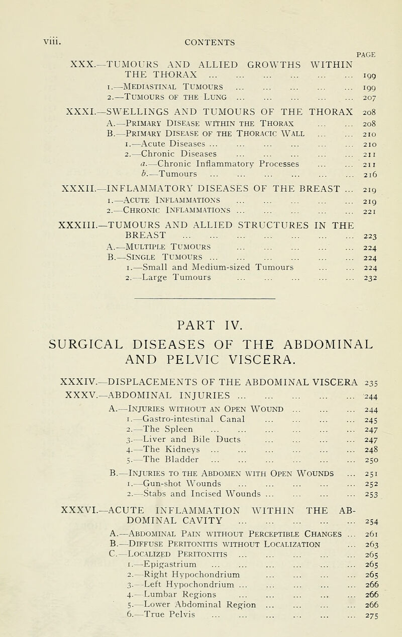 PAGE XXX.—TUMOURS AND ALLIED GROWTHS AVITHIN THE THORAX iqq I.—Mediastinal Tumours 199 2.—Tumours of the Lung 207 XXXL—SWELLINGS AND TUMOURS OF THE THORAX 208 A.—Primary Disease within the Thorax 208 B.—Primary Disease of the Thoracic Wall ... ... 210 I.—Acute Diseases ... ... ... ... ... ... 210 2.—Chronic Diseases ... ... ... ... ... 211 a.—Chronic Inflammatory Processes ... ... 211 b.—Tumours ... ... ... ... ... ... 216 XXXIL—INFLAMMATORY DISEASES OF THE BREAST ... 219 I.—Acute Inflammations 219 2.—Chronic Inflamm.ations 221 XXXIIL—TUMOURS AND ALLIED STRUCTURES IN THE BREAST 223 A.—Multiple Tumours ... 224 B.—Single Tumours 224 I.—Small and Medium-sized Tumours ... ... 224 2.—Large Tumours ... ... ... ... ... 232 PART IV. SURGICAL DISEASES OF THE ABDOMINAL AND PELVIC VISCERA. XXXIV.—DISPLACEMENTS OF THE ABDOMINAL VISCERA 235 XXXV.—ABDOMINAL INJURIES '244 A.—Injuries without an Open Wound 244 -Gastro-intesnnal Canal ... ... ... ... 245 -The Spleen ... ... ... ... ... ... 247 -Liver and Bile Ducts ... ... ... ... 247 -The Kidneys ... ... ... ... ... ... 248 -The Bladder ... ... ... ... ... ... 250 B.—Injuries to the Abdomen with Open Wounds ... 251 I.—Gun-shot Wounds ... ... ... ... ... 252 2.—Stabs and Incised Wounds ... ... ... ... 253 XXXVI.—ACUTE INFLAMMATION WITHIN THE AB- DOMINAL CAVITY 254 A.—Abdominal Pain without Perceptible Changes ... 261 B.—Diffuse Peritonitis without Localization ... 263 C.—Localized Peritonitis 265 I.—Epigastrium ... ... ... ... ... ... 265 2.—Right Hypochondrium ... ... ... ... 265 3.--Left Hypochondrium ... ... ... ... ... 266 4.—Lumbar Regions ... ... ... ... ... 266 5.—Lower Abdominal Region 266 6.—True Pelvis ... ... ... ... ... ... 275