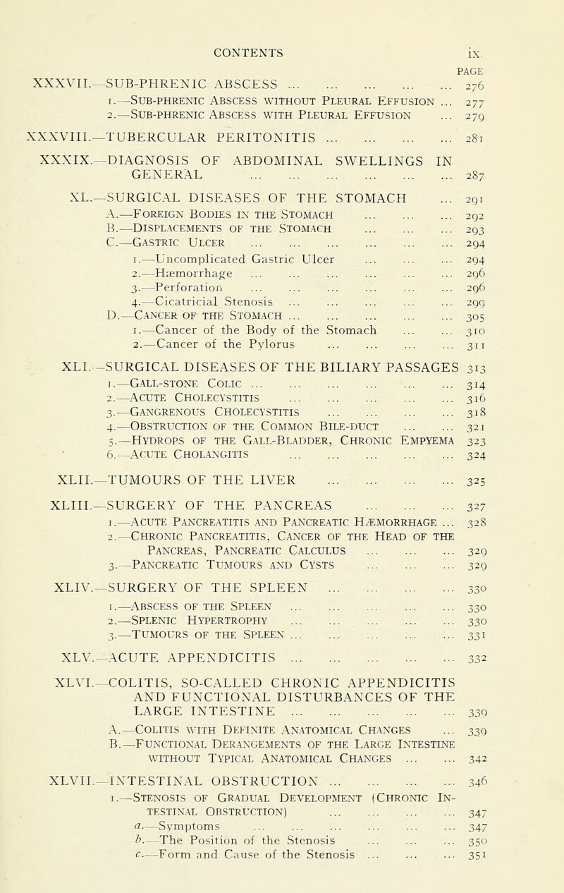 PAGE XXXVII.^SUB-PHRENIC ABSCESS 276 I.—Sub-phrenic Abscess without Pleural Effusion ... 277 2.—Sub-phrenic Abscess with Pleural Effusion ... 279 XXXVIII.—TUBERCULAR PERITONITIS 281 XXXIX.—DIAGNOSIS OF ABDOMINAL SWELLINGS IN GENERAL 287 XL.—SURGICAL DISEASES OF THE STOMACH ... 291 A.—Foreign Bodies in the Stomach 292 B.—Displacements of the Stomach 293 C.—Gastric Ulcer 294 I.—Uncomplicated Gastric Ulcer ... ... ... 294 2.—Haemorrhage ... ... ... ... ... ... 296 3.—Perforation ... ... ... ... ... ... 296 4.—Cicatricial Stenosis ... ... ... ... ... 299 D.—Cancer of the Stomach 305 I.—Cancer of the Body of the Stomach ... ... 310 2.—Cancer of the Pylorus ... ... ... ... 311 XLI.—SURGICAL DISEASES OF THE BILIARY PASSAGES 313 I.—G.all-stone Colic 314 2.—Acute Cholecystitis 316 3.—Gangrenous Cholecystitis 318 4.—Obstruction of the Common Bile-duct 321 5.—Hydrops of the Gall-Bladder, Chronic Empyema 323 6.—Acute Cholangitis 324 XLIL—TUMOURS OF THE LIVER 325 XLIIL—SURGERY OF THE PANCREAS 327 I.—Acute Pancreatitis and Pancreatic H/Emorrhage ... 328 2.—Chronic Pancreatitis, Cancer of the Head of the Pancreas, Pancreatic Calculus 329 3.—Pancre.^tic Tumours and Cysts 329 XLIV.—SURGERY OF THE SPLEEN 330 I.—Abscess of the Spleen 330 2.—Splenic Hypertrophy 330 3.—Tumours of the Spleen 331 XLV.—ACUTE APPENDICITIS 332 XLVL—COLITIS, SO-CALLED CHRONIC APPENDICITIS AND FUNCTIONAL DISTURBANCES OF THE LARGE INTESTINE 339 A.—Colitis with Definite Anatomical Changes ... 339 B.—Functional Derangements of the Large Intestine without Typical Anatomical Changes 342 XLVII.—INTESTINAL OBSTRUCTION 346 I.—Stenosis of Gradual Development (Chronic In- testinal Obstruction) 347 ^—Symptoms ... ... ... ... ... ... 347 ^-—The Position of the Stenosis ... ... ... 350 c.—Form and Cause of the Stenosis ... ... ... 351