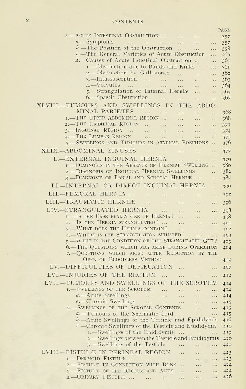 PAGE 2.—Acute Intestinal Obstrixtiox 357 a.—Symptoms ... ... ... ... ... ... 357 h.—The Position of the Obstruction ... ... ... 358 c—The General Varieties of Acute Obstruction ... 360 d.—Causes of Acute Intestinal Obstruction ... ... 361 I.—Obstruction due to Bands and Kinks ... 361 2.—Obstruction by Gall-stones ... ... ... 362 3.—Intussusception ... ... ... ... ... 363 4.—Volvulus ... ... ... ... ... ... 364 5.—Strangulation of Internal Hernia ... ... 365 6.—Spastic Obstruction ... ... ... ... 367 XLVIIL—TUMOURS AND SWELLINGS IN THE ABDO- MINAL PARIETES 368 I.—The Upper Abdominal Region 368 2.—The Umbilical Region 371 3.—INGUIN.AL region 374 4.—The Lumbar Region 375 5.—Swellings an^d Tumours in Atypical Positions ... 376 XLIX.—ABDOMINAL SINUSES 377 L.—EXTERNAL INGUINAL HERNIA 379 I.—Diagnosis in the Absence of Hernial Swelling ... 380 2.—Diagnosis of Inguinal Hernial Swellings ... 382 3.—Diagnosis of Labial and Scrot.al Hernia 387 LL—INTERNAL OR DIRECT INGUINAL HERNIA ... 390 LIL—FEMORAL HERNIA 392 LIIL—TRAUMATIC HERNL^ 396 LIV.—STRANGULATED HERNIA 398 I.—Is the Case really on^e of Hernia? .... 398 2.—Is THE Hernia str.-^ngulated ? 401 3.—What does the Hernia contain? 402 4.—Where is the Str.4ngulation situated? 403 5.—What is the Condition of the Str.angulated Gut? 403 6.—The Questions w^hich may arise during Operation 404 7.—Questions which arise after Reduction by the Open or Bloodless Method ... 405 LV.—DIFFICULTIES OF DEF^EXATION 407 LVL—INJURIES OF THE RECTUM 412 LVIL—TUMOURS AND SWELLINGS OF THE SCROTUM 414 I.—Savellings of the Scrotum 414 a.—Acute Swelling's ... ... ... ... ... 414 h.—Chronic Swellings ... ... ... ... ... 415 2.—Swellings of the Scrot.al Contents 415 a.—Tumours of the Spermatic Cord ... ... ... 415 b.—Acute Swellings of the Testicle and Epididymis 416 c—Chronic Sv\-ellings of the Testicle and Epididymis 419 I.—Swellings of the Epididymis ... ... ... 419 2.—Swellings between the Testicle and Epididymis 420 3.—Swellings of the Testicle ... ... ... 420 LVIIL—FISTULA IN PERINEAL REGION 423 I.—Dermoid Fistul.^ 423 2.—Fistul/e in Con*nection with Bone 424 3.—fistul/e of the rectum and anus 424 4.—Urinary Fistul.^ 426