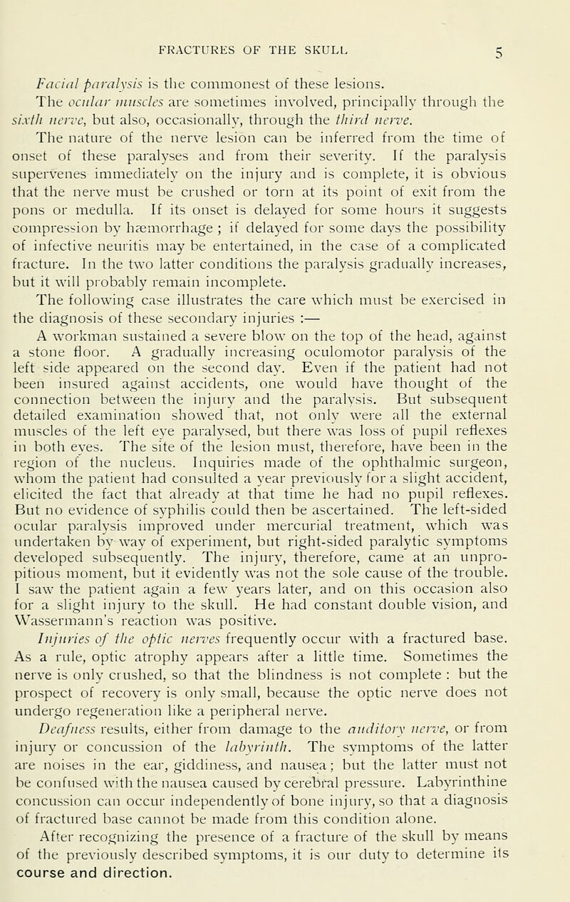 Facial paralysis is the commonest of these lesions. The ocular muscles are sometimes involved, principally through the sixlli nerve, but also, occasionallv, through the ////;'(/ nerve. The nature of the nerve lesion can be inferred from the time of onset of these paralyses and from their severity. If the paralysis supervenes immediately on the injury and is complete, it is obvious that the nerve must be crushed or torn at its point of exit from the pons or medulla. If its onset is delayed for some hours it suggests compression by haemorrhage ; if delayed for some days the possibility of infective neuritis may be entertained, in the case of a complicated fracture. In the two latter conditions the paralysis gradually increases, but it will probably remain incomplete. The following case illustrates the care which must be exercised in the diagnosis of these secondary injuries :— A workman sustained a severe blow on the top of the head, against a stone floor. A gradually increasing oculomotor paralysis of the left side appeared on the second day. Even if the patient had not been insured against accidents, one would have thought of the connection between the injury and the paralysis. But subsequent detailed examination showed that, not only were all the external muscles of the left eye paralysed, but there was loss of pupil reflexes in both eyes. The site of the lesion must, therefore, have been in the region of the nucleus. Inquiries made of the ophthalmic surgeon, whom the patient had consulted a year previously for a slight accident, elicited the fact that already at that time he had no pupil reflexes. But no evidence of syphilis could then be ascertained. The left-sided ocular paralysis improved under mercurial treatment, which was undertaken by way of experiment, but right-sided paralytic symptoms developed subsequently. The injury, therefore, came at an unpro- pitious moment, but it evidently was not the sole cause of the trouble. I saw the patient again a few years later, and on this occasion also for a slight injury to the skull. He had constant double vision, and Wassermann's reaction was positive. Injuries of the optic nerves frequently occur with a fractured base. As a rule, optic atrophy appears after a little time. Sometimes the nerve is only crushed, so that the blindness is not complete : but the prospect of recovery is only small, because the optic nerve does not undergo regeneration like a peripheral nerve. Deafness results, either from damage to the auditory nerve, or from injury or concussion of the labyrinth. The symptoms of the latter are noises in the ear, giddiness, and nausea; but the latter must not be confused with the nausea caused by cerebral pressure. Labyrinthine concussion can occur independently of bone injury, so that a diagnosis of fractured base cannot be made from this condition alone. After recognizing the presence of a fracture of the skull by means of the previously described symptoms, it is our duty to determine its course and direction.