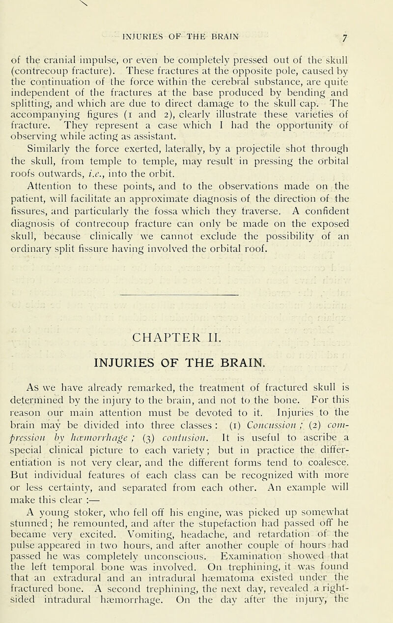 \ INJURIES OF THE BRAIN 7 of the cranial impulse, or even be completely pressed out of the skull (contrecoup fracture). These fractures at the opposite pole, caused by the continuation of the force within the cerebral substance, are quite independent of the fractures at the base produced by bending and splitting, and which are due to direct damage to the skull cap. The accompanying figures (i and 2), clearly illustrate these varieties of fracture. They represent a case which I had the opportunity of observing while acting as assistant. Similarly the force exerted, laterally, by a projectile shot through the skull, from temple to temple, may result in pressing the orbital roofs outwards, i.e., into the orbit. Attention to these points, and to the observations made on the patient, will facilitate an approximate diagnosis of the direction of the fissures, and particularly the fossa which they traverse. A confident diagnosis of contrecoup fracture can only be made on the exposed skull, because clinically we cannot exclude the possibility of an ordinary split fissure having involved the orbital roof. CHAPTER II. INJURIES OF THE BRAIN. As we have already remarked, the treatment of fractured skull is determined by the injury to the brain, and not to the bone. For this reason our main attention must be devoted to it. Injuries to the brain may be divided into three classes : (i) Concussion ; (2) com- pression by hoiinorrhage ; (3) contusion. It is useful to ascribe a special clinical picture to each variety; but in practice the differ- entiation is not very clear, and the different forms tend to coalesce. But individual features of each class can be recognized with more or less certainty, and separated fiom each other. An example will make this clear :— A young stoker, w^ho fell off his engine, was picked up somewhat stunned; he remounted, and after the stupefaction had passed off he became very excited. Vomiting, headache, and retardation of the pulse appeared in two hours, and after another couple of hours had passed he was completely unconscious. Examination showed that the left temporal bone was involved. On trephining, it was found that an extradural and an intradural haematoma existed under the fractured bone. A second trephining, the next day, revealed a right- sided intradural haemorrhage. On the day after the injury, the