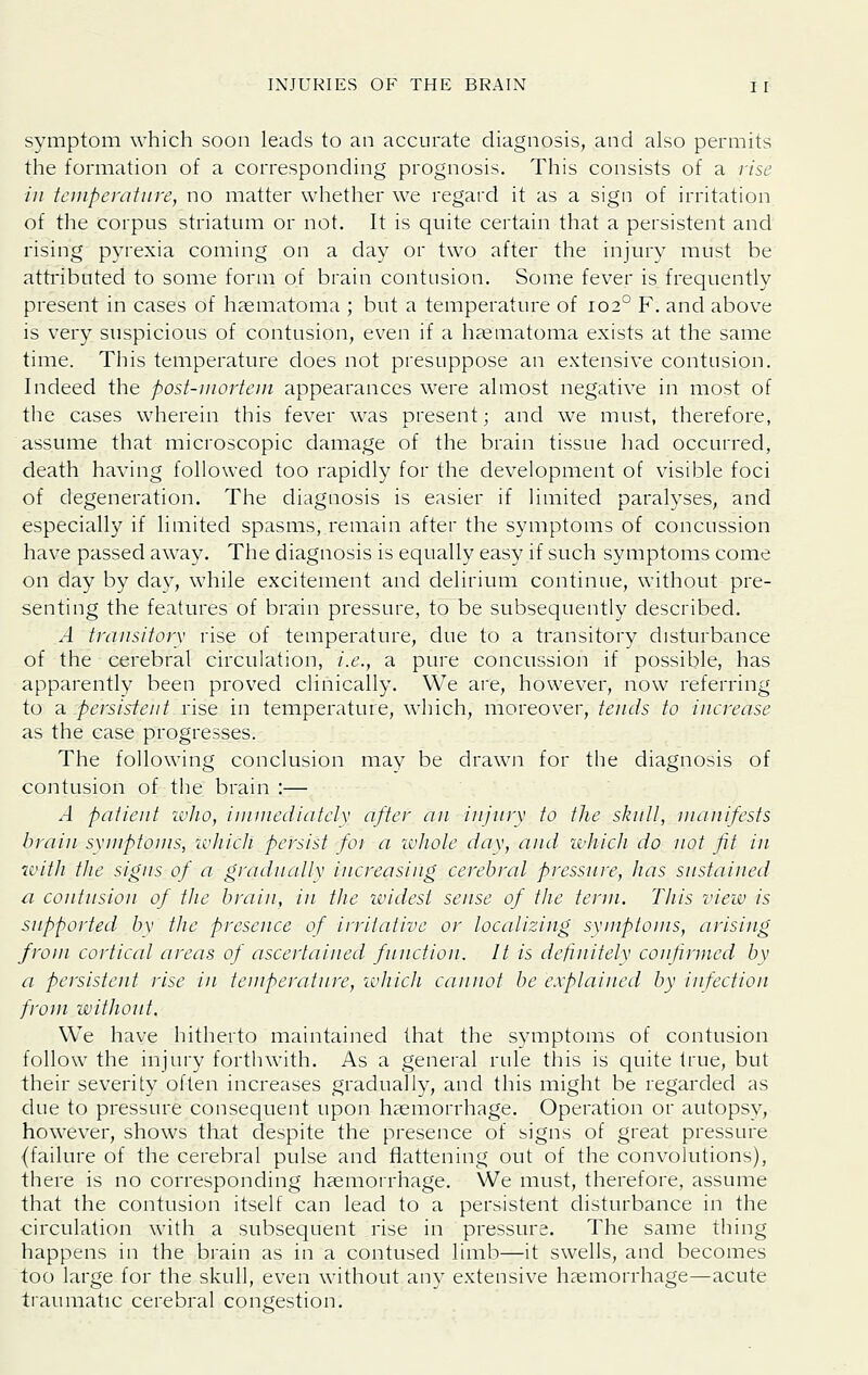 symptom which soon leads to an accurate diagnosis, and also permits the formation of a corresponding prognosis. This consists of a rise in teinpemfitre, no matter whether we regard it as a sign of irritation of the corpus striatum or not. It is quite certain that a persistent and rising pyrexia coming on a day or two after the injury must be attributed to some form of brain contusion. Some fever is frequently present in cases of haematoma ; but a temperature of 102° F. and above is very suspicious of contusion, even if a haematoma exists at the same time. This temperature does not presuppose an extensive contusion. Indeed the post-mortem appearances were almost negative in most of the cases wherein this fever was present; and we must, therefore, assume that microscopic damage of the brain tissue had occurred, death having followed too rapidly for the development of visible foci of degeneration. The diagnosis is easier if limited paralyses, and especially if limited spasms, remain after the symptoms of concussion have passed away. The diagnosis is equally easy if such symptoms come on day by day, while excitement and delirium continue, without pre- senting the features of brain pressure, to be subsequently described. A transitory rise of temperature, due to a transitory disturbance of the cerebral circulation, i.e., a pure concussion if possible, has apparently been proved clinically. We are, however, now referring to a persistent rise in temperature, which, moreover, tends to increase as the case progresses. The following conclusion may be drawji for the diagnosis of contusion of the brain :— A patient wlio, iuiuiediatclx after an injury to the stiuU, manifests brain symptoms, ivtiicli persist fot a wliole day, and ichicJi do not fit in with tlie signs of a gradnallv increasing cerebral pressure, has sustained a contusion of tlie braiu, in ttie widest sense of ttie term. Tliis view is supported by tlie presence of irritative or localizing symptoms, arising from cortical areas of ascertained function. It is definitelv confirmed by a persistent rise in temperature, which cannot be explained by infection from without. We have hitherto maintained that the symptoms of contusion follow the injury forthwith. As a general rule this is quite true, but their severity often increases gradually, and this might be regarded as due to pressure consequent upon haemorrhage. Operation or autopsy, however, shows that despite the presence of signs of great pressure {failure of the cerebral pulse and flattening out of the convolutions), there is no corresponding haemorrhage. We must, therefore, assume that the contusion itself can lead to a persistent disturbance in the circulation with a subsequent rise in pressure. The same thing happens in the brain as in a contused limb—it swells, and becomes too large for the skull, even without any extensive haemorrhage—acute tiaumatic cerebral congestion.