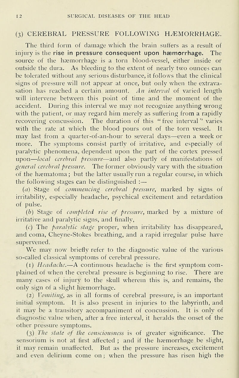 (3) CEREBRAL PRESSURE FOLLOWING HEMORRHAGE. The third form of damage which the brain suffers as a result of injury is the rise in pressure consequent upon haemorrhage. The source of the haemorrhage is a torn blood-vessel, either inside or outside the dura. As bleeding to the extent of nearly two ounces can be tolerated without any serious disturbance, it follows that the clinical signs of pressure will not appear at once, but only when the extrava- sation has reached a certain amount. An interval of varied length will intervene between this point of time and the moment of the accident. During this interval we may not recognize anything wrong with the patient, or may regard him merely as suffering from a rapidly recovering concussion. The duration of this  free interval  varies with the rate at which the blood pours out of the torn vessel. It may last from a quarter-of-an-hour to several days—even a week or more. The symptoms consist partly of irritative, and especially of paralytic phenomena, dependent upon the part of the cortex pressed upon—local cerebral pressure—and also partly of manifestations of general cerebral pressure. The former obviously vary with the situation of the haematoma; but the latter usually run a regular course, in which the following stages can be distinguished :— {a) Stage of cominencing cerebral pressure, marked by signs of irritability, especially headache, psychical excitement and retardation of pulse. (b) Stage of completed rise of pressure, marked by a mixture of irritative and paralytic signs, and finally, (r) The paralytic stage proper, when irritability has disappeared, and coma, Cheyne-Stokes breathing, and a rapid irregular pulse have supervened. We may now briefly refer to the diagnostic value of the various so-called classical symptoms of cerebral pressure. (i) Headache.—A continuous headache is the first symptom com- plained of when the cerebral pressure is beginning to rise. There are many cases of injury to the skull whereni this is, and remains, the only sign of a slight haemorrhage. (2) Vomiting, as in all forms of cerebral pressure, is an important initial symptom. It is also present in injuries to the labyrinth, and it may be a transitory accompaniment of concussion. It is only of diagnostic value when, after a free interval, it heralds the onset of the other pressure symptoms. (3) TJie state of the consciousness is of greater significance. The sensorium is not at first affected ; and if the haemorrhage be slight, it may remain unaffected. But as the pressure increases, excitement and even delirinm come on; when the pressure has risen high the