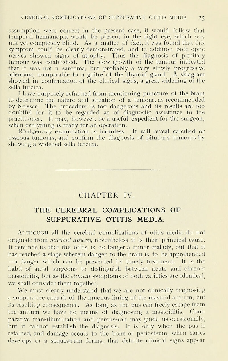 assumption were correct in the present case, it would follow that tempoi-al hemianopia would be present in the right eye, which was not yet completely blind. As a matter of fact, it was found that this symptom could be clearly demonstrated, and in addition both optic nerves showed signs of atroph3^ Thus the diagnosis of pituitary tumour was established. The slow growth of the tumour indicated that it was not a sarcoma, but probably a very slowly progressive adenoma, comparable to a goitre of the thyroid gland. A skiagram showed, in confirmation of the clinical signs, a great widening of the sella turcica. I have purposely refrained from mentioning puncture of the brain to determine the nature and situation of a tumour, as recommended by Neisser. The procedure is too dangerous and its results are too doubtful for it to be regarded as of diagnostic assistance to the practitioner. It may, however, be a useful expedient for the surgeon, when everything is ready for an operation. Rontgen-ray examination is harmless. It will reveal calcified or osseous tumours, and confirm the diagnosis of pituitary tumours by showang a widened sella turcica. CHAPTER IV. THE CEREBRAL COMPLICATIONS OF SUPPURATIVE OTITIS MEDIA. Although all the cerebral complications of otitis media do not originate from mastoid abscess, nevertheless it is their principal cause. It reminds us that the otitis is no longer a minor malady, but that it has reached a stage wherein danger to the brain is to be apprehended —a danger which can be prevented by timely treatment. It is the habit of auial surgeons to distinguish between acute and chronic mastoiditis, but as the clinical symptoms of both varieties are identical^ we shall consider them together. We must clearly understand that we are not clinically diagnosing a suppurative catarrh of the mucous lining of the mastoid antrum, but its resulting consequence. As long as the pus can freely escape from the antrum we have no means of diagnosing a mastoiditis. Com- parative transillumination and percussion may guide us occasionally, but it cannot establish the diagnosis. It is only when the pus is retained, and damage occurs to the bone or periosteum, when caries develops or a sequestrum forms, that definite clinical signs appear