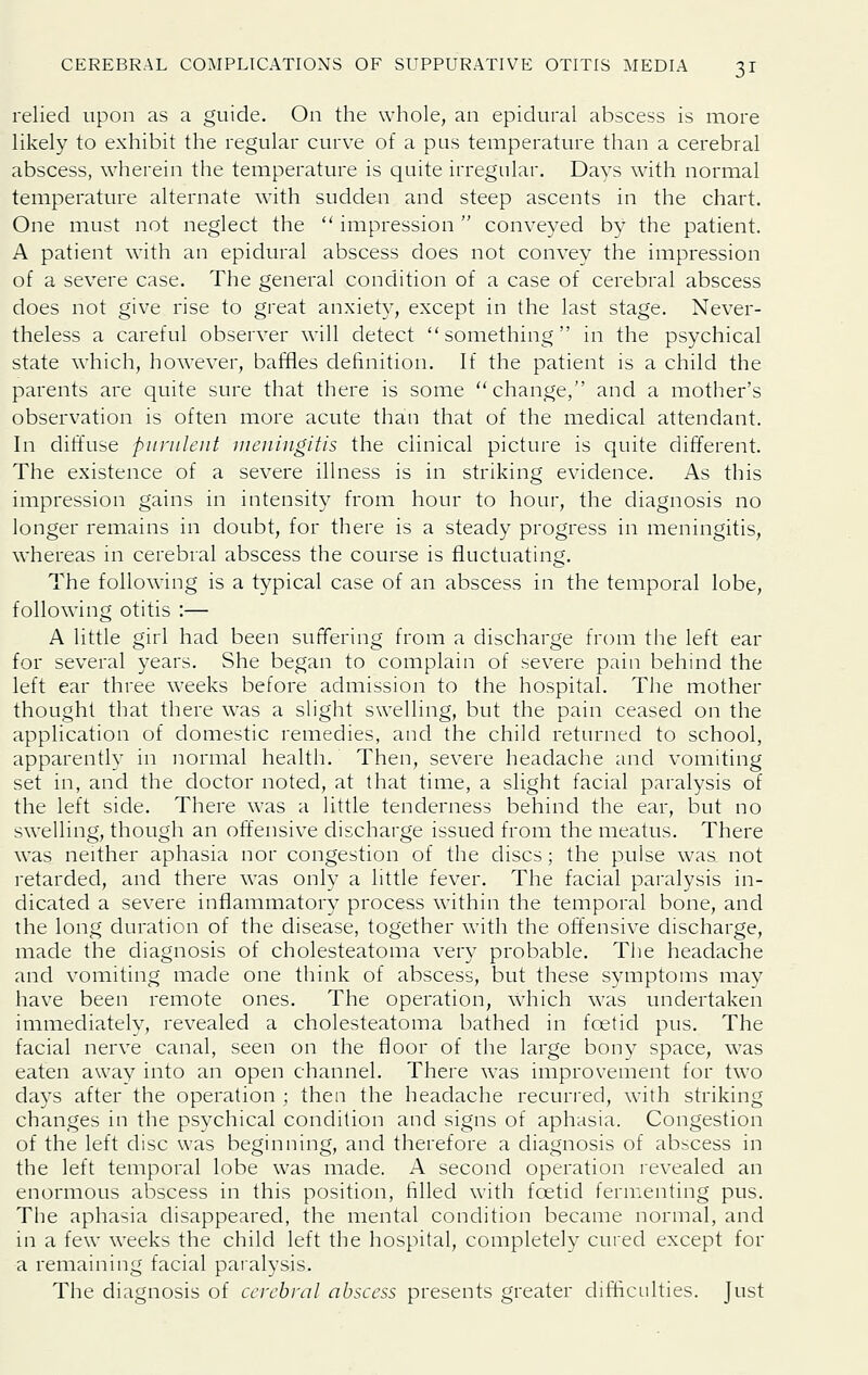 relied upon as a guide. On the whole, an epidural abscess is more likely to exhibit the regular curve of a pus temperature than a cerebral abscess, wherein the temperature is quite irregular. Days with normal temperature alternate with sudden and steep ascents in the chart. One must not neglect the  impression conveyed by the patient. A patient with an epidural abscess does not convey the impression of a severe case. The general condition of a case of cerebral abscess does not give rise to great anxiety, except in the last stage. Never- theless a careful observer will detect something in the psychical state which, however, baffles definition. If the patient is a child the parents are quite sure that there is some change, and a mother's observation is often more acute than that of the medical attendant. In diffuse purulent uieningitis the clinical picture is quite different. The existence of a severe illness is in striking evidence. As this impression gains in intensity from hour to hour, the diagnosis no longer remains in doubt, for there is a steady progress in meningitis, whereas in cerebral abscess the course is fluctuating. The following is a typical case of an abscess in the temporal lobe, following otitis :— A little girl had been suffering from a discharge from the left ear for several years. She began to complain of severe pain behind the left ear three weeks before admission to the hospital. The mother thought that there was a slight swelling, but the pain ceased on the application of domestic remedies, and the child returned to school, apparently in normal health. Then, severe headache and vomiting set in, and the doctor noted, at that time, a slight facial paralysis of the left side. There was a little tenderness behind the ear, but no swelling, though an offensive discharge issued from the meatus. There was neither aphasia nor congestion of the discs; the pulse was not retarded, and there was only a little fever. The facial paralysis in- dicated a severe inflammatory process within the temporal bone, and the long duration of the disease, together with the offensive discharge, made the diagnosis of cholesteatoma very probable. The headache and vomiting made one think of abscess, but these symptoms may have been remote ones. The operation, which was undertaken immediately, revealed a cholesteatoma bathed in foetid pus. The facial nerve canal, seen on the floor of the large bony space, was eaten away into an open channel. There was improvement for two days after the operation ; then the headache recurred, with striking changes in the psychical condition and signs of aphasia. Congestion of the left disc was beginning, and therefore a diagnosis of abscess in the left temporal lobe was made. A second operation revealed an enormous abscess in this position, filled with foetid fermenting pus. The aphasia disappeared, the mental condition became normal, and in a few weeks the child left the hospital, completely cured except for a remaining facial paialysis. The diagnosis of cerebral abscess presents greater difficulties. Just