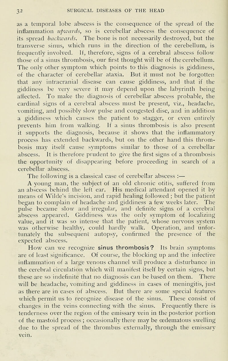 as a temporal lobe abscess is the consequence of the spread of the inflammation upwards, so is cerebellar abscess the consequence of its spread backwards. The bone is not necessarily destroyed, but the transverse sinus, which runs in the direction of the cerebellum, is frequently involved. If, therefore, signs of a cerebral abscess follow those of a sinus thrombosis, our first thought will be of the cerebellum. The only other symptom which points to this diagnosis is giddiness, of the character of cerebellar ataxia. But it must not be forgotten that any intracranial disease can cause giddiness, and that if the giddiness be very severe it may depend upon the labyrinth being affected. To make the diagnosis of cerebellar abscess probable, the cardinal signs of a cerebral abscess must be preseiit, viz., headache, vomiting, and possibly slow pulse and congested disc, and in addition a giddiness which causes the patient to stagger, or even entirely prevents him from walking. If a sinus thrombosis is also present it supports the diagnosis, because it shows that the inflammatory process has extended backwards, but on the other hand this throm- bosis may itself cause symptoms similar to those of a cerebellar abscess. It is therefore prudent to give the first signs of a thrombosis the opportunity of disappearing before proceeding in search of a cerebellar abscess, The following is a classical case of cerebellar abscess :— A young man, the subject of an old chronic otitis, suffered from an abscess behind the left ear. His medical attendant opened it by means of Wilde's incision, and rapid healing followed ; but tiie patient began to complain of headache and giddiness a few weeks later. The pulse became slow and irregular, and definite signs of a cerebral abscess appeared. Giddiness was the only symptom af localizing value, and it was so intense that the patient, whose nervous system was otherwise healthy, could hardly walk. Operation, and unfor- tunately the subsequent autopsy, confirmed the presence of the expected abscess. How can we recognize sinus thrombosis? Its brain symptoms are of least significance. Of course, the blocking up and the infective inflammation of a large venous channel will produce a disturbance in the cerebral circulation which will manifest itself by certain signs, but these are so indefinite that no diagnosis can be based on them. There will be headache, vomiting and giddiness in cases of meningitis, just as there are in cases of abscess. But there are some special features which permit us to recognize disease of the sinus. These consist of changes in the veins connecting with the sinus. Frequently there is tenderness over the region of the emissary vein in the posterior portion of the mastoid process ; occasionally there may be oedematous swelhng due to the spread of the thrombus externally, through the emissary vein.