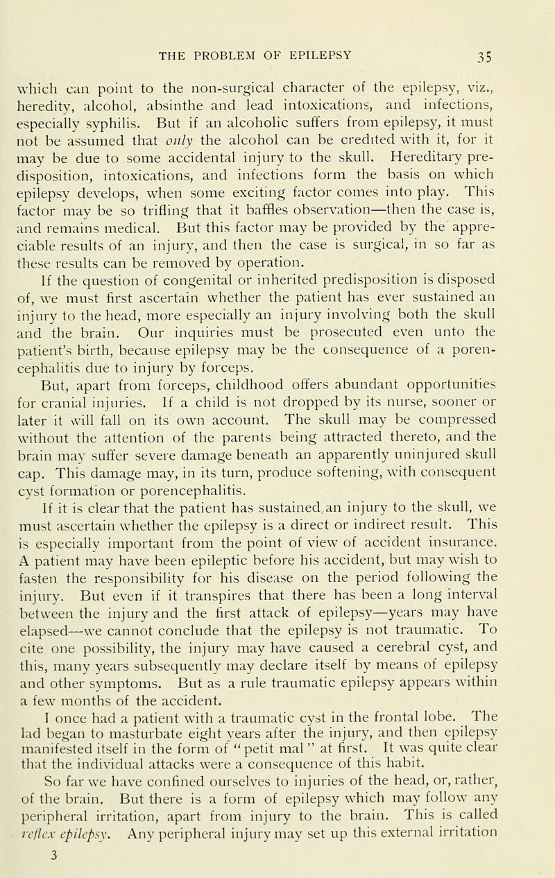 which can point to the non-surgical character of the epilepsy, viz., heredity, alcohol, absinthe and lead intoxications, and infections, especially syphilis. But if an alcoholic suffers from epilepsy, it must not be assumed that only the alcohol can be credited with it, for it may be due to some accidental injury to the skull. Hereditary pre- disposition, intoxications, and infections form the basis on which epilepsy develops, when some exciting factor comes into play. This factor may be so trifling that it baffles observation—then the case is, and remains medical. But this factor may be provided by the appre- ciable results of an injury, and then the case is surgical, in so far as these results can be removed by operation. If the question of congenital or inherited predisposition is disposed of, we must first ascertain whether the patient has ever sustained an injury to the head, more especially an injury involving both the skull and the brain. Our inquiries must be prosecuted even unto the patient's birth, because epilepsy may be the consequence of a poren- cephalitis due to injury by forceps. But, apart from forceps, childhood offers abundant opportunities for cranial injuries. If a child is not dropped by its nurse, sooner or later it will fall on its own account. The skull may be compressed without the attention of the parents being attracted thereto, and the brain may suffer severe damage beneath an apparently uninjured skull cap. This damage may, in its turn, produce softening, with consequent cyst formation or porencephalitis. If it is clear that the patient has sustained.an injury to the skull, we must ascertain whether the epilepsy is a direct or indirect result. This is especially important from the point of view of accident insurance. A patient may have been epileptic before his accident, but may wish to fasten the responsibility for his disease on the period following the injury. But even if it transpires that there has been a long interval between the injury and the first attack of epilepsy—years may have elapsed—we cannot conclude that the epilepsy is not traumatic. To cite one possibility, the injury may have caused a cerebral cyst, and this, many years subsequently may declare itself by means of epilepsy and other symptoms. But as a rule traumatic epilepsy appears within a few months of the accident. I once had a patient with a traumatic cyst in the frontal lobe. The lad began to masturbate eight years after the injury, and then epilepsy manifested itself in the form of petit mal  at first. It was quite clear that the individual attacks were a consequence of this habit. So far we have confined ourselves to injuries of the head, or, rather, of the brain. But there is a form of epilepsy which may follow any peripheral irritation, apart from injury to the brain. This is called rc/lcx epilepsy. Any peripheral injury may set up this external irritation 3