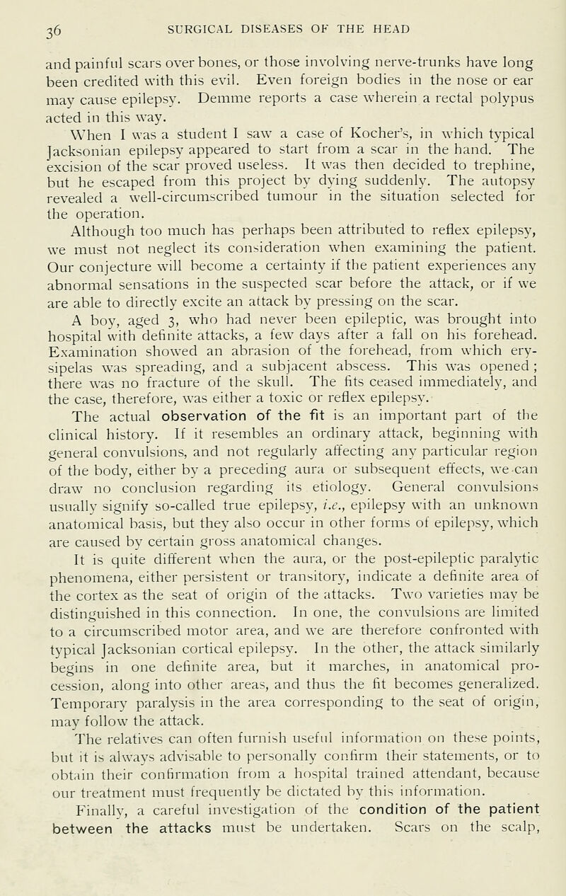 and painful scars over bones, or those involving nerve-trunks have long been credited with this evil. Even foreign bodies in the nose or ear may cause epilepsy. Demme reports a case wherein a rectal polypus acted in this way. When I was a student I saw a case of Kocher's, in which typical Jacksonian epilepsy appeared to start from a scar in the hand. The excision of the scar proved useless. It was then decided to trephine, but he escaped from this project by dying suddenly. The autopsy revealed a well-circumscribed tumour in the situation selected for the operation. Although too much has perhaps been attributed to reflex epilepsy, w^e must not neglect its consideration when examining the patient. Our conjecture will become a certainty if the patient experiences any abnormal sensations in the suspected scar before the attack, or if we are able to directly excite an attack by pressing on the scar. A boy, aged 3, who had never been epileptic, was brought into hospital with definite attacks, a few days after a fall on his forehead. Examination showed an abrasion of the forehead, from which ery- sipelas was spreading, and a subjacent abscess. This was opened ; there was no fracture of the skull. The fits ceased immediately, and the case, therefore, was either a toxic or reflex epilepsy. The actual observation of the fit is an important part of the clinical history. If it resembles an ordinary attack, beginning with general convulsions, and not regularly affecting any particular region of the body, either by a preceding aura or subsequent effects, we can draw no conclusion regarding its etiology. General convulsions usually signify so-called true epilepsy, i.e., epilepsy with an unknown anatomical basis, but they also occur in other forms of epilepsy, which are caused by certain gross anatomical changes. It is quite different when the aura, or the post-epileptic paralytic phenomena, either persistent or transitory, indicate a definite area of the cortex as the seat of origin of the attacks. Two varieties may be distinguished in this connection. In one, the convulsions are limited to a circumscribed motor area, and we are therefore confronted with typical Jacksonian cortical epilepsy. In the other, the attack similarly begins in one definite area, but it marches, in anatomical pro- cession, along into other areas, and thus the fit becomes generalized. Temporary paralysis in the area corresponding to the seat of origin, may follow the attack. The relatives can often furnish useful information on these points, but it is always advisable to personally confirm their statements, or to obtain their confirmation from a hospital trained attendant, because our treatment must frequently be dictated by this information. Finally, a careful investigation of the condition of the patient between the attacks must be undertaken. Scars on the scalp.