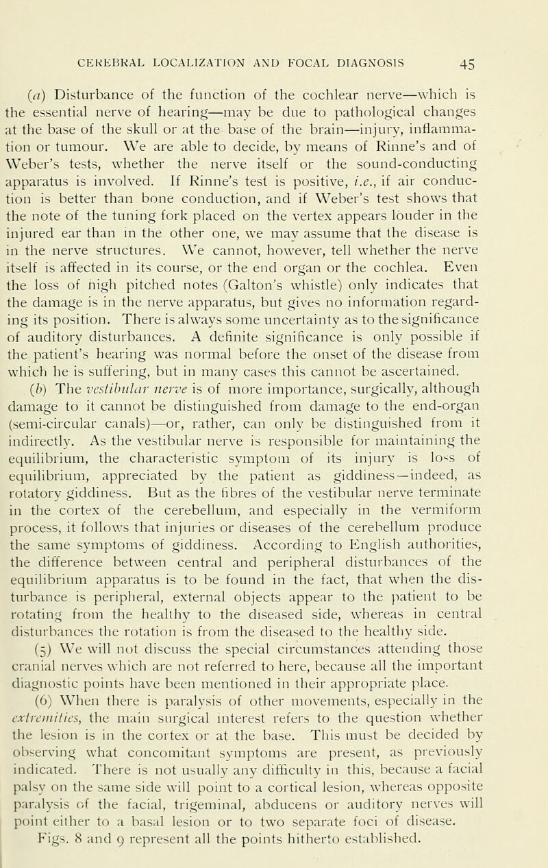 (a) Disturbance of the function of the cochlear nerve—which is the essential nerve of hearing—may be due to pathological changes at the base of the skull or at the base of the brain—injury, inflamma- tion or tumour. We are able to decide, by means of Rinne's and of Weber's tests, whether the nerv^e itself or the sound-conducting apparatus is involved. If Rinne's test is positive, i.e., if air conduc- tion is better than bone conduction, and if Weber's test shows that the note of the tuning fork placed on the vertex appears louder in the injured ear than in the other one, we mav assume that the disease is in the nerve structures. We cannot, however, tell whether the nerve itself is affected in its course, or the end organ or the cochlea. Even the loss of nigh pitched notes (Galton's whistle) only indicates that the damage is in the nerve apparatus, but gives no information regard- ing its position. There is always some uncertainty as to the significance of auditory disturbances. A definite significance is onl}^ possible if the patient's hearing was normal before the onset of the disease from which he is suffering, but in many cases this cannot be ascertained. (6) The vestibular nerve is of more importance, surgically, although damage to it cannot be distinguished from damage to the end-organ (semi-circular canals)—or, rather, can only be distinguished from it indirectly. As the vestibular nerve is responsible for maintaining the equilibrium, the characteristic symptom of its injury is lo^s of equilibrium, appreciated by the patient as giddiness —indeed, as rotatory giddiness. But as the fibres of the vestibular nerve terminate in the cortex of the cerebellum, and especially in the vermiform process, it follows that injuries or diseases of the cerebellum produce the same symptoms of giddiness. According to English authorities, the difference between central and peripheral disturbances of the equilibrium apparatus is to be found in the fact, that when the dis- turbance is peripheral, external objects appear to the patient to be rotating from the healthy to the diseased side, whereas in central disturbances the rotation is from the diseased to the healtiiy side. (5) We will not discuss the special circumstances attending those cranial nerves which are not referred to here, because all the important diagnostic points have been mentioned in their appropriate place. (6) When there is paralysis of other movements, especially in the extremities, the main surgical mterest refers to the question whether the lesion is in the cortex or at the base. This must be decided by observing what concomitant symptoms are present, as previously indicated. There is not usually any difficulty in this, because a facial palsy on the same side will point to a cortical lesion, whereas opposite paralysis of the facial, trigeminal, abducens or auditory nerves will point either to a basal lesion or to two separate foci of disease. F'igs. 8 and 9 represent all the points hitherto established.