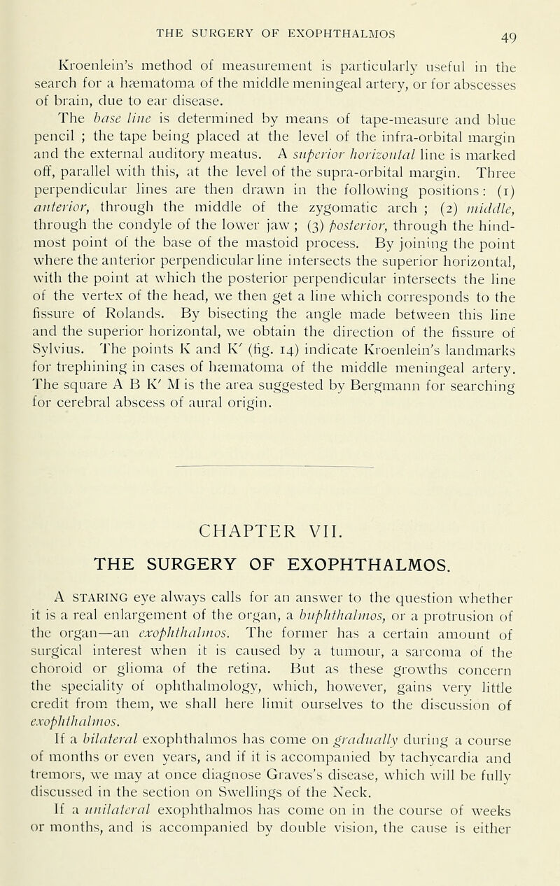 THE SURGERY OF EXOPHTHALMOS Kroenlein's method of measurement is particularly useful in the search for a haimatoma of the middle meningeal artery, or for abscesses of brain, due to ear disease. The base line is determined by means of tape-measure and blue pencil ; the tape being placed at the level of the infra-orbital margin and the external auditory meatus. A superior horizontal line is marked off, parallel with this, at the level of the supra-orbital margin. Three perpendicular lines are then drawn in the following positions: (i) anterior, through the middle of the zygomatic arch ; (2) middle, through the condyle of the lower jaw ; (3) posterior, through the hind- most point of the base of the mastoid process. By joining the point where the anterior perpendicular line intersects the superior horizontal, with the point at which the posterior perpendicular intersects the line of the vertex of the head, we then get a line which corresponds to the fissure of Rolands. By bisecting the angle made between this line and the superior horizontal, we obtain the direction of the fissure of Sylvius. The points K and K' (tig. 14) indicate Kroenlein's landmarks for trephining in cases of hasmatoma of the middle meningeal artery. The square A B K' M is the area suggested by Bergmann for searching for cerebral abscess of aural origin. CHAPTER VII. THE SURGERY OF EXOPHTHALMOS. A STARING eye always calls for an answer to the cjuestion whether it is a real enlargement of the organ, a bnplithahnos, or a protrusion of the organ—an exopiithaUnos. The former has a certain amount of surgical interest when it is caused by a tumour, a sarcoma of the choroid or glioma of the retina. But as these growths concern the speciality of ophthahnology, which, however, gains very little credit from, them, we shall here limit ourselves to the discussion of exophtliahnos. If a bilateral exophthalmos has come on gradually during a course of months or even years, and if it is accompanied by tachycardia and tremors, we may at once diagnose Graves's disease, which will be fully discussed in the section on Swellings of the Neck. If a unilateral exophthalmos has come on in the course of weeks or months, and is accompanied by double vision, the cause is either