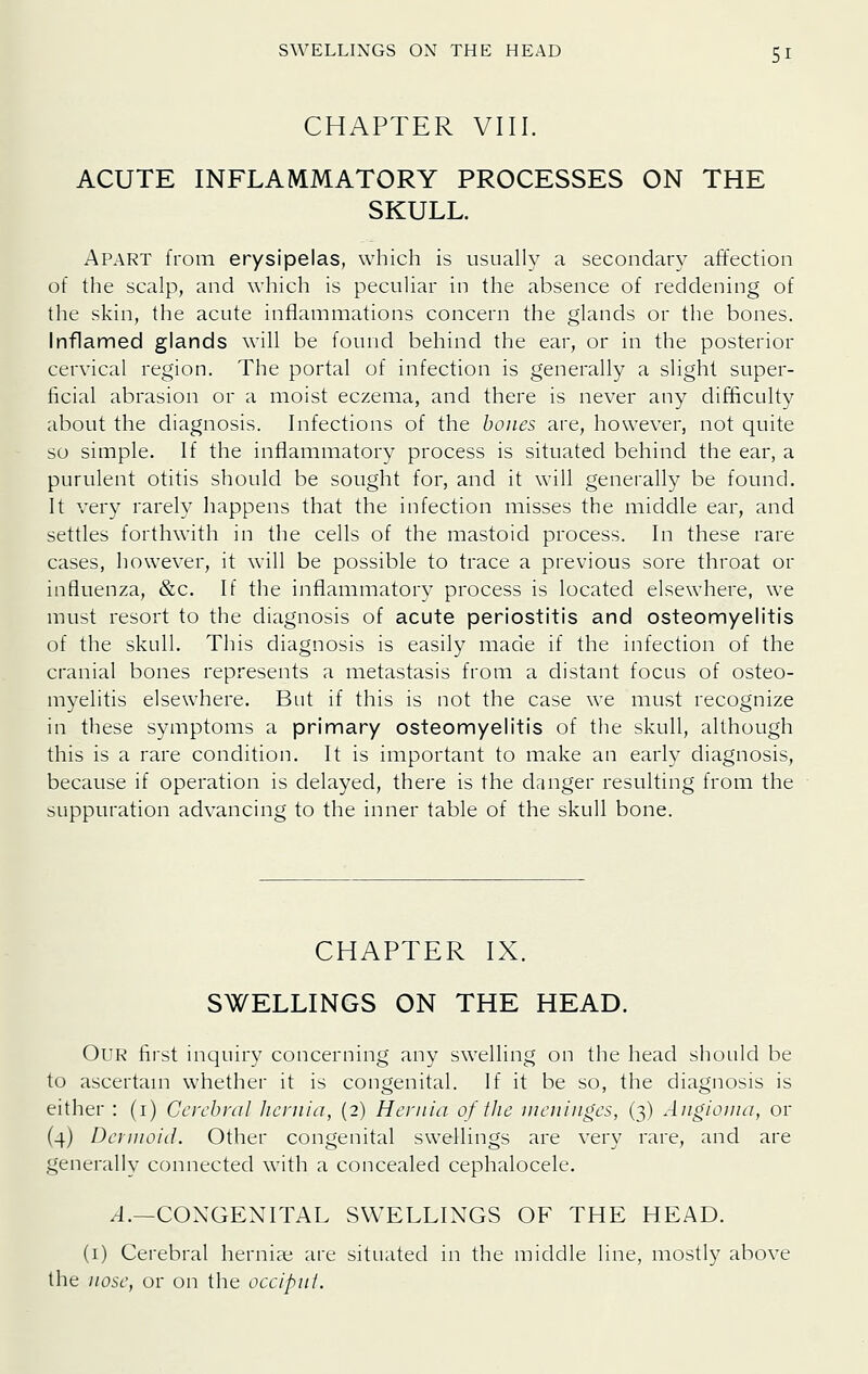 CHAPTER VIII. ACUTE INFLAMMATORY PROCESSES ON THE SKULL. Apart from erysipelas, which is usually a secondary affection of the scalp, and which is peculiar in the absence of reddening of the skin, the acute inflammations concern the glands or the bones. Inflamed glands will be found behind the ear, or in the posterior cervical region. The portal of infection is generally a slight super- ficial abrasion or a moist eczema, and there is never any difficulty about the diagnosis. Infections of the bones are, however, not quite so simple. If the inflammatory process is situated behind the ear, a purulent otitis should be sought for, and it will generally be found. It very rarely happens that the infection misses the middle ear, and settles forthwith in the cells of the mastoid process. In these rare cases, however, it will be possible to trace a previous sore throat or influenza, &c. If the inflammatory process is located elsewhere, we must resort to the diagnosis of acute periostitis and osteomyelitis of the skull. This diagnosis is easily made if the infection of the cranial bones represents a metastasis from a distant focus of osteo- myelitis elsewhere. But if this is not the case we must recognize in these symptoms a primary osteomyelitis of the skull, although this is a rare condition. It is important to make an early diagnosis, because if operation is delayed, there is the dnnger resulting from the suppuration advancing to the inner table of the skull bone. CHAPTER IX. SWELLINGS ON THE HEAD. Our first inquiry concerning any swelling on the head should be to ascertam whether it is congenital. If it be so, the diagnosis is either : (i) Cerebral Jicniia, (2) Hernia of the nieniiiges, (3) Angioma, or (4) Dcinwid. Other congenital swellings are very rare, and are generally connected with a concealed cephalocele. /J.—CONGENITAL SWELLINGS OF THE HEAD. (i) Cerebral herniae are situated in the middle line, mostly above the nose, or on the occipni.