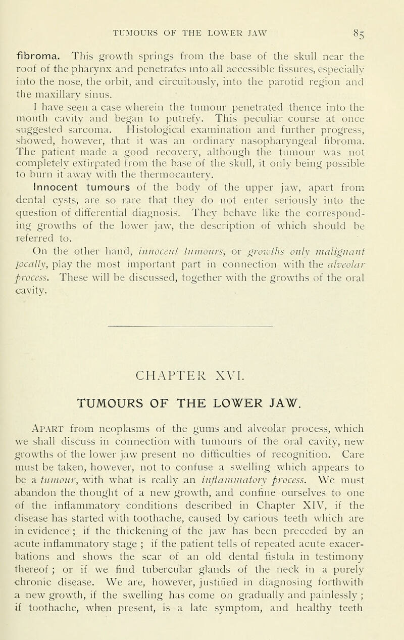 fibroma. This growth springs from the base of the skull near the roof of the pharynx and penetrates into all accessible fissures, especially into the nose, the orbit, and circuitously, into the parotid region and the maxillary sinus. I have seen a case wherein the tumour penetrated thence into the mouth cavity and began to putrefy. This peculiar course at once suggested sarcoma. Histological examination and further progress, showed, however, that it was an ordinary nasopharyngeal fibroma. The patient made a good recovery, although the tumour was not completely extirpated from the base of the skull, it only being possible to burn it away with the thermocautery. Innocent tumours of the body of the upper jaw, apart from dental cysts, are so rare that they do not enter seriously into the question of differential diagnosis. They behave like the correspond- ing grow^ths of the lower jaw, the description of which should be referred to. On the other hand, innocent tumours, or gron'tlis only nialignant locally, play the most important part in connection with the alveolar process. These will be discussed, together with the growths of the oral cavity. CHAPTER XVI. TUMOURS OF THE LOWER JAW. Apart from neoplasms of the gums and alveolar process, which we shall discuss in connection with tumours of the oral cavity, new growths of the lower jaw present no difticulties of recognition. Care must be taken, however, not to confuse a swelling which appears to be a tumour, with what is really an inflammatory process. We must abandon the thought of a new growth, and conhne ourselves to one of the inflammatory conditions described in Chapter XIV, if the disease has started with toothache, caused by carious teeth which are in evidence ; if the thickening of the jaw has been preceded by an iicute inflammatory stage ; if the patient tells of repeated acute exacer- bations and shows the scar of an old dental fistula in testimony thereof ; or if wc find tubercular glands of the neck in a purely chronic disease. We are, how'ever, justified in diagnosing torthw'ith a new^ growth, if the swelling has come on gradually and painlessly ; if t(jothache, when present, is a late symptom, and healthy teeth