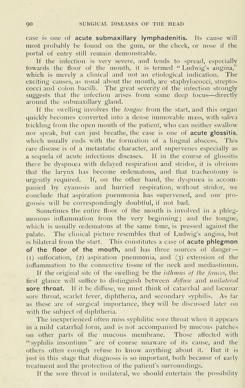case is one of acute submaxillary lymphadenitis. Its cause will most probably be found on the gum, or the cheek, or nose if the portal of entry still remain demonstrable. If the infection is very severe, and tends to spread, especially towards the floor of the mouth, it is termed  Ludwig's angina, which is merely a clinical and not an etiological indication. The exciting causes, as usual about the mouth, are staphylococci, strepto- cocci and colon bacilli. The great severity of the infection strongly suggests that the infection arises from some deep focus—directly around the submaxillary gland. If the swelling involves the tongue from the start, and this organ quickly becomes converted into a dense immovable mass, with saliva trickhng from the open mouth of the patient, who can neither swallow nor speak, but can just breathe, the case is one of acute glossitis, which usually ends with the formation of a lingual abscess. This rare disease is of a metastatic character, and supervenes especially as a sequela of acute infectious diseases. If in the course of glossitis thei'e be dyspnoea with delayed respiration and stridor, it is obvious that the larynx has become oedematous, and that tracheotomy is urgently required. If, on the other hand, the dyspncea is accom- panied by cyanosis and hurried respiration, without stridor, we conclude that aspiration pneumonia has supervened, and our pro- gnosis will be correspondingly doubtful, if not bad. Sometimes the entire floor of the mouth is involved in a phleg- monous inflammation from the very beginning; and the tongue, which is usually oedematous at the same time, is pressed against the palate. The clinical picture resembles that of Ludwig's angina, but is bilateral from the start. This constitutes a case of acute phlegmon of the floor of the mouth, and has three sources of danger— (i) suffocation, (2) aspiration pneumonia, and (3) extension of the inflammation to the connective tissue of the neck and mediastinum. If the original site of the swelling be the istJunus of the fauces, the first glance will suffice to distinguish between diffuse and ■uuilateral sore throat. If it be diffuse, we must think of catarrhal and lacunar sore throat, scarlet fever, diphtheria, and secondary syphilis. As far as these are of surgical importance, they will be discussed later on with the subject of diphtheria. The inexperienced often miss syphilitic soi-e throat when it appears in a mild catarrhal form, and is not accompanied by mucous patches on other parts of the mucous membrane. Those affected with syphilis insontium are of course unaware of its cause, and the others often enough refuse to know anything about it. But it is just in this stage that diagnosis is so important, both because of early treatment and the protection of the patient's surroundings. If the sore throat is unilateral, we should entertain the possibility