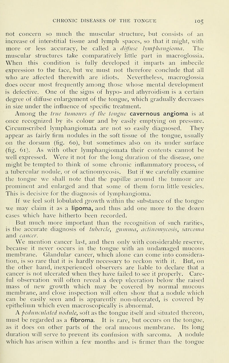 not concern so much the muscular structure, but consists of an increase of interstitial tissue and lymph spaces, so that it might, with more or less accuracy, be called a dijfusc lyuipJiangiouia. The muscular structures take comparatively little part in macroglossia. When this condition is fully developed it imparts an imbecile expression to the face, but we must not therefore conclude that all who are affected therewith are idiots. Nevertheless, macroglossia does occur most frequently among those whose mental development is defective. One of the signs of hypo- and athyroidism is a certain degree of diffuse enlargement of the tongue, which gradually decreases in size under the influence of specific treatment. Among the iriic tinnours of the tongue cavernous angioma is at once recognized by its colour and by easily emptying on pressure. Circumscribed lymphangiomata are not so easily diagnosed. They appear as fairly firm nodules in the soft tissue of the tongue, usually on the dorsum (tig. 60), but sometimes also on its under surface (fig. 61). As with other lymphangiomata their contents cannot be well expressed. Were it not for the long duration of the disease, one might be tempted to think of some chronic infiammatory process, of a tubercular nodule, or of actinomycosis. But if we carefully examine the tongue we shall note that the papillae around the tumour are prominent and enlarged and that some of them form little vesicles. This is decisive for the diagnosis of lymphangioma. If we feel soft lobulated growth within the substance of the tongue we may claim it as a lipoma, and thus add one more to the dozen cases which have hitherto been recorded. But much more important than the recognition of such rarities, is the accurate diagnosis of tubercle, guniiiia, actinomycosis, sarcoma and cancer. We mention cancer last, and then only with considerable reserve, because it never occurs in the tongue with an undamaged mucous membrane. Glandular cancer, which alone can come into considera- tion, is so rare that it is hardly necessary to reckon with it. But, on the other hand, inexperienced observers are liable to declare that a cancer is not ulcerated when they have failed to see it properly. Care- ful observation will often reveal a deep ulceration below the raised mass of new grow^th which may be covered by normal mucous membrane, and close inspection \vill often show that a nodule which can be easily seen and is apparently non-ulcerated, is covered by epithelium which even macroscopically is abnormal. A pednncnlated nodnle, soft as the tongue itself and situated thereon, must be regarded as a fibroma. It is rare, but occurs on the tongue, as it does on other parts of the oral mucous membrane. Its long duration \\\\\ serve to prevent its confusion with sarcoma. A nodule which has arisen within a few months and is iirmer than the tongue