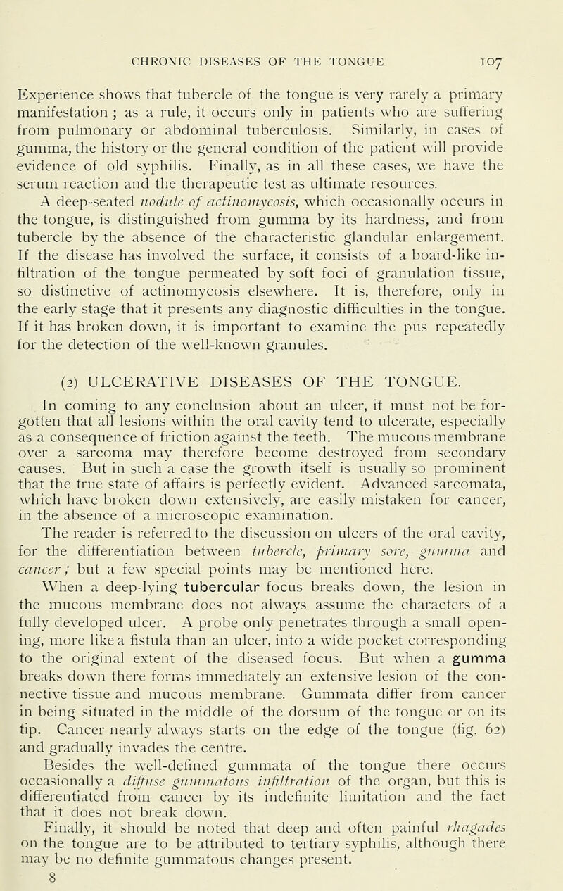 Experience shows that tubercle of the tongue is very rarely a primary manifestation ; as a rule, it occurs only in patients who are suffering from pulmonary or abdominal tuberculosis. Similarly, in cases of gumma, the history or the general condition of the patient will provide evidence of old syphilis. Finally, as in all these cases, we have the serum reaction and the therapeutic test as ultimate resources. A deep-seated nodule of actinouixcosis, which occasionally occurs in the tongue, is distinguished from gumma by its hardness, and from tubercle by the absence of the characteristic glandular enlargement. If the disease has involved the surface, it consists of a board-like in- filtration of the tongue permeated by soft foci of granulation tissue, so distinctive of actinomycosis elsewhere. It is, therefore, only in the early stage that it presents any diagnostic difBculties in the tongue. If it has broken down, it is important to examine the pus repeatedly for the detection of the well-known granules. (2) ULCERATIVE DISEASES OF THE TOXGUE. In coming to any conclusion about an ulcer, it must not be for- gotten that all lesions within the oral cavity tend to ulcerate, especially as a consequence of friction against the teeth. The mucous membrane over a sarcoma may therefore become destroyed from secondary causes. But in such a case the growth itself is usually so prominent that the true state of affairs is perfectly evident. Advanced sarcomata, which have broken down extensively, are easily mistaken for cancer, in the absence of a microscopic examination. The reader is referred to the discussion on ulcers of the oral cavity, for the differentiation between tubercle, primarv sore, giunuia and cancer; but a few special points may be mentioned here. When a deep-lying tubercular focus breaks dowMi, the lesion in the mucous membrane does not always assume the characters of a fully developed ulcer. A probe only penetrates through a small open- ing, more like a fistula than an ulcei, into a wide pocket corresponding to the original extent of the diseased focus. But when a gumma breaks down there forms immediately an extensive lesion of the con- nective tissue and mucous membrane. Gummata differ from cancer in being situated in the middle of the dorsum of the tongue or on its tip. Cancer nearly always starts on the edge of the tongue (fig. 62) and gradually invades the centre. Besides the well-defined gummata of the tongue there occurs occasionally a diffuse guuiuiafous infiltration of the organ, lout this is differentiated from cancer by its indefinite limitation and the fact that it does not break down. Finally, it should be noted that deep and often painful rliagades on the tongue are to be attributed to tertiary syphilis, although there ma}^ be no definite gummatous changes present.