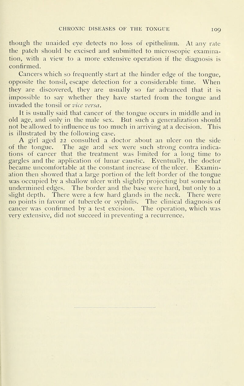 though the unaided eye detects no loss of epithehum. At any rate the patch should be excised and submitted to microscopic examina- tion, with a view to a more extensive operation if the diagnosis is confirmed, Cancers which so frequently-start at the hinder edge of the tongue, opposite the tonsil, escape detection for a considerable time. When they are discovered, they are usually so far advanced that it is impossible to say whether they have started from the tongue and invaded the tonsil or vice versa. It is usually said that cancer of the tongue occurs in middle and in old age, and only in the male sex. But such a generalization should not be allowed to influence us too much in arriving at a decision. This is illustrated by the following case. A girl aged 22 consulted a doctor about an ulcer on the side of the tongue. The age and sex were such strong contra indica- tions of cancer that the treatment was limited for a long time to gargles and the application of lunar caustic. Eventually, the doctor became uncomfortable at the constant increase of the ulcer. Examin- ation then showed that a large portion of the left border of the tongue was occupied by a shallow ulcer with slightly projecting but somewhat undermined edges. The border and the base were hard, but only to a slight depth. There were a few hard glands in the neck. There were no points in favour of tubercle or syphilis. The clinical diagnosis of cancer was confirmed by a test excision. The operation, which was very extensive, did not succeed in preventing a recurrence.