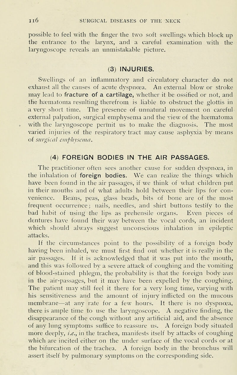 possible to feel with the finger the two soft swellings which block up the entrance to the larynx, and a careful examination with the laryngoscope reveals an unmistakable picture. (3) INJURIES. Swellings of an inflammatory and circulatory character do not exhaust all the causes of acute dyspnoea. An external blow or stroke may lead to fracture of a cartilage, whether it be ossified or not, and the hematoma resulting therefrom is liable to obstruct the glottis in a very short time. The presence of unnatural movement on careful external palpation, surgical emphysema and the view of the hsematoma with the laryngoscope permit us to make the diagnosis. The most varied injuries of the respiratory tract may cause asphyxia by means of surgical eiiiphvsenin. (4) FOREIGN BODIES IN THE AIR PASSAGES. The practitioner often sees another cause for sudden dyspncea, in the inhalation of foreign bodies. We can realize the things which have been found in the air passages, if we think of what children put in their mouths and of what adults hold between their lips for con- venience. Beans, peas, glass beads, bits of bone are of the most frequent occurrence; nails, needles, and shirt buttons testify to the bad habit of using the lips as prehensile organs. Even pieces of dentures have found their way between the vocal cords, an incident which should always suggest unconscious inhalation in epileptic attacks. If the circumstances point to the possibility of a foreign body having been inhaled, we must first find out whether it is really in the air passages. If it is acknowledged that it was put into the mouth, and this was followed by a severe attack of coughing and the vomiting of blood-stained phlegm, the probability is that the foreign body was in the air-passages, but it may have been expelled by the coughing. The patient may still feel it there for a very long time, varying with his sensitiveness and the amount of injury inflicted on the mucous membrane—at any rate for a few hours. It there is no dyspnoea, there is ample time to use the laryngoscope. A negative finding, the disappearance of the cough without any artificial aid, and the absence of any lung symptoms suffice to reassure us. A foreign body situated more deeply, i.e., in the trachea, manifests itself by attacks of coughing which are incited either on the under surface of the vocal cords or at the bifurcation of the trachea. A foreign body in the bronchus will assert itself by pulmonary symptoms on the corresponding side.