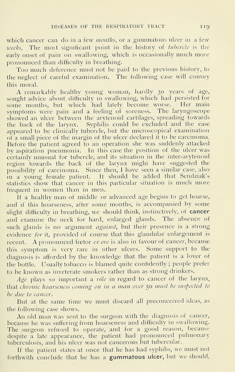 which cancer can do in a few iiioiitlis, or a gummatous ulcer in a few weeks. The most significant point in the history of tubercle is the early onset of pain on swallowing, which is occasionally much more pronounced than difficulty in breathing. Too much deference must not be paid to the previous history, to the neglect of careful examination. The following case wdll convey this moral. A remarkably healthy young woman, hardly 30 years of age, sought advice about difficulty in swallowing, which had persisted for some months, but which had lately become worse. Her main symptoms were pain and a feeling of soreness. The laryngoscope showed an ulcer between the arytenoid cartilages, spreading towards the back of the larynx. Syphilis could be excluded and the case appeared to be clinically tubercle, but the microscopical examination of a small piece of the margin of the ulcer declared it to be carcinoma. Before the patient agreed to an operation she was suddenly attacked by aspiration pneumonia. In this case the position of the ulcer was certainly unusual for tubercle, and its situation in the inter-arytenoid region towards the back of the larynx might have suggested the possibility of carcinoma. Since then, I have seen a similar case, also m a young female patient. It should be added that Sendziak's statistics show that cancer in this particular situation is much more frequent in women than in men. If a healthy man of middle or advanced age begins to get hoarse, and if this hoarseness, after some months, is accompanied by some slight difficulty in breathing, we should think, instinctively, of cancer and examine the neck for hard, enlarged glands. The absence of such glands is no argument aoaiiisf, but their presence is a strong evidence for it, provided of course that this glandular enlargement is recent. A pronounced foetor ex ore is also in favour of cancer, because this symptom is very rare in other ulcers. Some support to the diagnosis is afforded by the knowledge that the patient is a lover of the bottle. Usually tobacco is blamed quite confidently ; people prefer to be knowm as inveterate smokers rather than as strong drinkers. Age plays so important a role in regard to cancer of the larynx, that chronic hoarseness coining on in a man over 50 ninsl be suspected to be due to cancer. But at the same time we must discard all preconceived ideas, as the following case shows. An old man was sent to the surgeon with the diagnosis of cancer, because he was suffering from hoarseness and difficulty in swallowing. The surgeon refused to operate, and for a good reason, because despite a late appearance, the patient had pronounced pulmonary tuberculosis, and his ulcer was not cancerous but tubercular. If the patient states at once that he has had syphilis, we must not forthwith conclude that he has a gummatous ulcer, but we should,