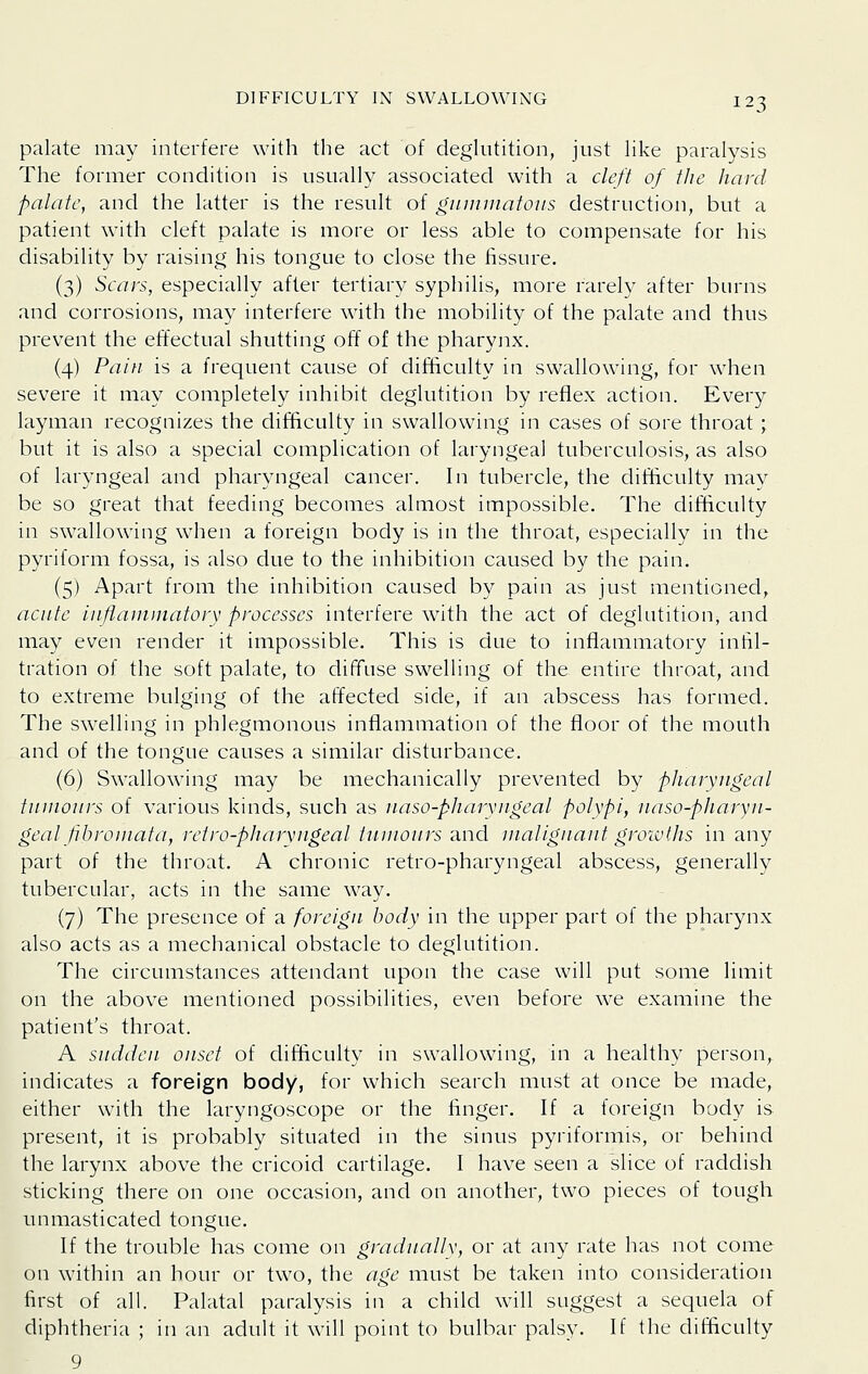 palate may interfere with the act of deghitition, just Hke paralysis The former condition is usually associated with a cleft of the hard palate, and the latter is the result of gnuiniatoiis destruction, but a patient with cleft palate is more or less able to compensate for his disability by raising his tongue to close the fissure. (3) Scats, especially after tertiary syphilis, more rarely after burns and corrosions, may interfere with the mobility of the palate and thus prevent the effectual shutting off of the pharyjix. (4) Pain is a frequent cause of difficulty in swallowing, for when severe it may completely inhibit deglutition by reflex action. Every layman recognizes the difficulty in swallowing in cases of sore throat; but it is also a special complication of laryngeal tuberculosis, as also of laryngeal and pharyngeal cancer. In tubercle, the difficulty may be so great that feeding becomes almost impossible. The difficulty in swallowing when a foreign body is in the throat, especially in the pyriform fossa, is also due to the inhibition caused by the pain. (5) Apart from the inhibition caused by pain as just mentioned, acute inftaininatory processes interfere with the act of deglutition, and may even render it impossible. This is due to inflammatory infil- tration of the soft palate, to diffuse swelling of the entire throat, and to extreme bulging of the affected side, if an abscess has formed. The swelling in phlegmonous inflammation of the floor of the mouth and of the tongue causes a similar disturbance. (6) Swallowing may be mechanically prevented by pharyngeal tiunours of various kinds, such as naso-pharyngeal polypi, uaso-pharyn- geal pbromata, retro-pharvngeal tumours and uialigiiant growths in any part of the throat. A chronic retro-pharyngeal abscess, generally tubercular, acts in the same way. (7) The presence of a foreign body in the upper part of the pharynx also acts as a mechanical obstacle to deglutition. The circumstances attendant upon the case will put some limit on the above mentioned possibilities, even before we examine the patient's throat. A sudden onset of ditliculty in swallow^ing, in a healthy person,, indicates a foreign body, for which search must at once be made, either with the laryngoscope or the finger. If a foreign body is present, it is probably situated in the sinus pyriformis, or behind the larynx above the cricoid cartilage. I have seen a slice of raddish sticking there on one occasion, and on another, two pieces of tough unmasticated tongue. If the trouble has come on gradually, or at any rate has not come on within an hour or two, the age must be taken into consideration first of all. Palatal paralysis in a child will suggest a sequela of diphtheria ; in an adult it will point to bulbar palsy. If the difficulty 9