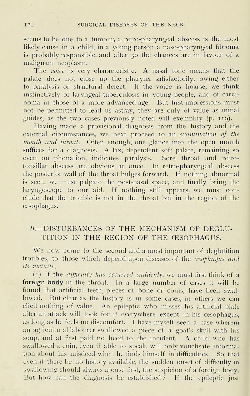 seems to be due to a tumour, a retro-pharyngeal abscess is the most likely cause in a child, in a young person a naso-pharyngeal fibroma is probably responsible, and after 50 the chances are in favour of a malignant neoplasm. The I'oicc is very characteristic. A nasal tone means that the palate does not close up the pharynx satisfactorily, owing either to paralysis or structural defect. If the voice is hoarse, we think instinctively of laryngeal tuberculosis in young people, and of carci- noma in those of a more advanced age. But first impressions must not be permitted to lead us astray, they are only of value as initial guides, as the two cases previously noted will exemplify (p. 119). Having made a provisional diagnosis from the history and the external circumstances, we next proceed to an exaniiuaiion of the mouth and tJiroat. Often enough, one glance into the open mouth suffices for a diagnosis. A lax, dependent soft palate, remaining so even on phonation, indicates paralysis. Sore throat and retro- tonsillar abscess are obvious at once. In retro-pharyngeal abscess the posterior wall of the throat bulges forward. If nothing abnormal is seen, we must palpate the post-nasal space, and finally bring the laryngoscope to our aid. If nothing still appears, we must con- clude that the trouble is not in the throat but in the region of the oesophagus. 5.—DISTURBANCES OF THE MECHANISM OF DEGLU- TITION IN THE REGION OF THE (ESOPHAGUS. We now come to the second and a most important of deglutition troubles, to those which depend upon diseases of the oesophagus ami its viciuify. (i) If the difficulty lias occunrd suddenly, we must first think of a foreign body in the throat. In a large number of cases it will be found that artificial teeth, pieces of bone or coins, have been swal- lowed. But clear as the history is in some cases, in others we can elicit nothing of value. An epileptic who misses his artificial plate after an attack will look for it everywhere except in his oesophagus, as long as he feels no discomfort. I have myself seen a case wherein an agricultural labourer swallowed a piece of a goat's skull with his soup, and at first paid no heed to the incident. A child who has swallowed a coin, even if able to speak, will only vouchsafe informa- tion about his misdeed when he finds himself in difficulties. So that even if there be no history available, the sudden onset of difficulty in swallowing should always arouse first, the suspicion of a foreign body. But how can the diagnosis be established ? If the epileptic just