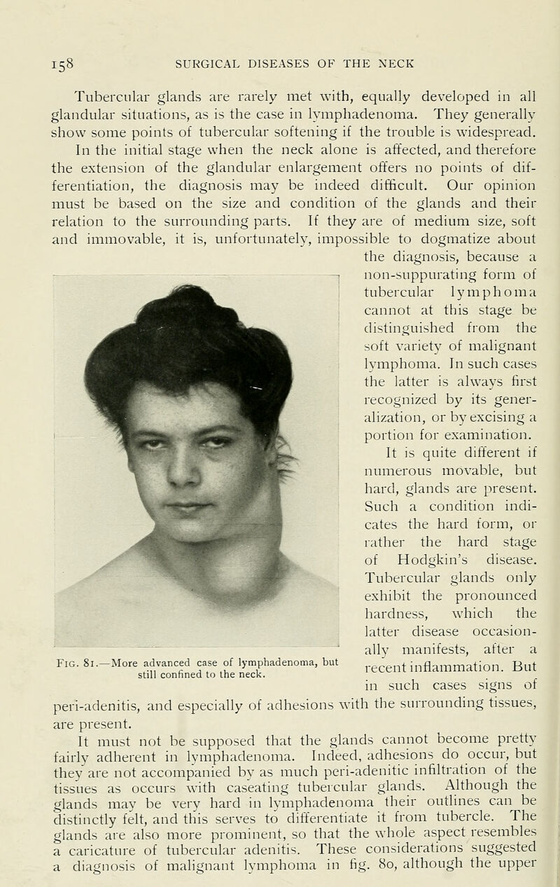 Tubercular glands are rarely met with, equally developed in all glandular situations, as is the case in lymphadenoma. They generally show some points of tubercular softening if the trouble is widespread. In the initial stage when the neck alone is affected, and therefore the extension of the glandular enlargement offers no points of dif- ferentiation, the diagnosis may be indeed difficult. Our opinion must be based on the size and condition of the glands and their relation to the surrounding parts. If they are of medium size, soft and immovable, it is, unfortunately, impossible to dogmatize about the diagnosis, because a non-suppurating form of tubercular lymphoma cannot at this stage be distinguished from the soft variety of malignant lymphoma. In such cases the latter is always first recognized by its gener- alization, or by excising a portion for examination. It is quite different if numerous movable, but hard, glands are present. Such a condition indi- cates the hard form, or rather the hard stage of Hodgkin's disease. Tubercular glands only exhibit the pronounced hardness, which the latter disease occasion- ally manifests, after a recent inflammation. But in such cases signs of peri-adenitis, and especially of adhesions with the surrounding tissues, are present. It must not be supposed that the glands cannot become pretty fairly adherent in lymphadenoma. Indeed, adhesions do occur, but they are not accompanied by as much peri-adenitic infiltration of the tissues as occurs with caseating tubercular glands. i\lthough the glands may be very hard in lymphadenoma their outlines can be distinctly felt, and this serves to differentiate it from tubercle. The glands are also more prominent, so that the whole aspect resembles a caricature of tubercular adenitis. These considerations suggested a diagnosis of malignant lymphoma in fig. 80, although the upper Fig. 81. -More advanced case of lymphadenoma, but still confined to the neck.