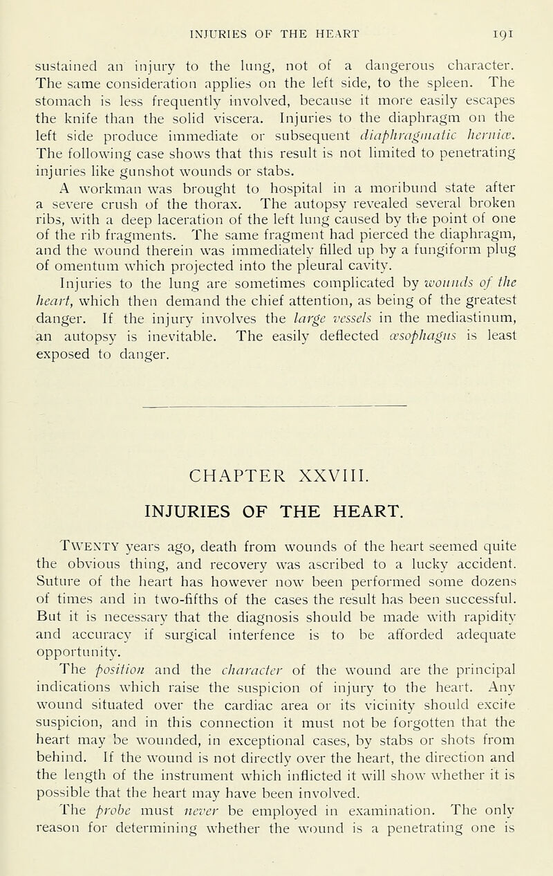 sustained an injury to the lung, not of a dangerous character. The same consideration apphes on the left side, to the spleen. The stomach is less frequently involved, because it more easily escapes the knife than the solid viscera. Injuries to the diaphragm on the left side produce immediate or subsequent diaphraginatic lieniice. The following case shows that this result is not limited to penetrating injuries like gunshot wounds or stabs. A workman was brought to hospital in a moribund state after a severe crush of the thorax. The autopsy revealed several broken ribs, with a deep laceration of the left lung caused by the point of one of the rib fragments. The same fragment had pierced the diaphragm, and the wound therein was immediately filled up by a fungiform plug of omentum which projected into the pleural cavity. Injuries to the lung are sometimes complicated by ivonnds of the heart, which then demand the chief attention, as being of the greatest danger. If the injury involves the large vessels in the mediastinum, an autopsy is inevitable. The easily deflected oesophagus is least exposed to danger. CHAPTER XXVIII. INJURIES OF THE HEART. TWEXTY years ago, death from wounds of the heart seemed quite the obvious thing, and recovery was ascribed to a lucky accident. Suture of the heart has however now been performed some dozens of times and in two-fifths of the cases the result has been successful. But it is necessary that the diagnosis should be made with rapidity and accuracy if surgical interfence is to be afforded adequate opportunity. The position and the character of the wound are the principal indications which raise the suspicion of injury to the heart. Any wound situated over the cardiac area or its vicinity should excite suspicion, and in this connection it must not be forgotten that the heart may be wounded, in exceptional cases, by stabs or shots from behind. If the wound is not directly over the heart, the direction and the length of the instrument which inflicted it will show whether it is possible that the heart may have been involved. The probe must never be employed in examination. The only reason for determining whether the wound is a penetrating one is