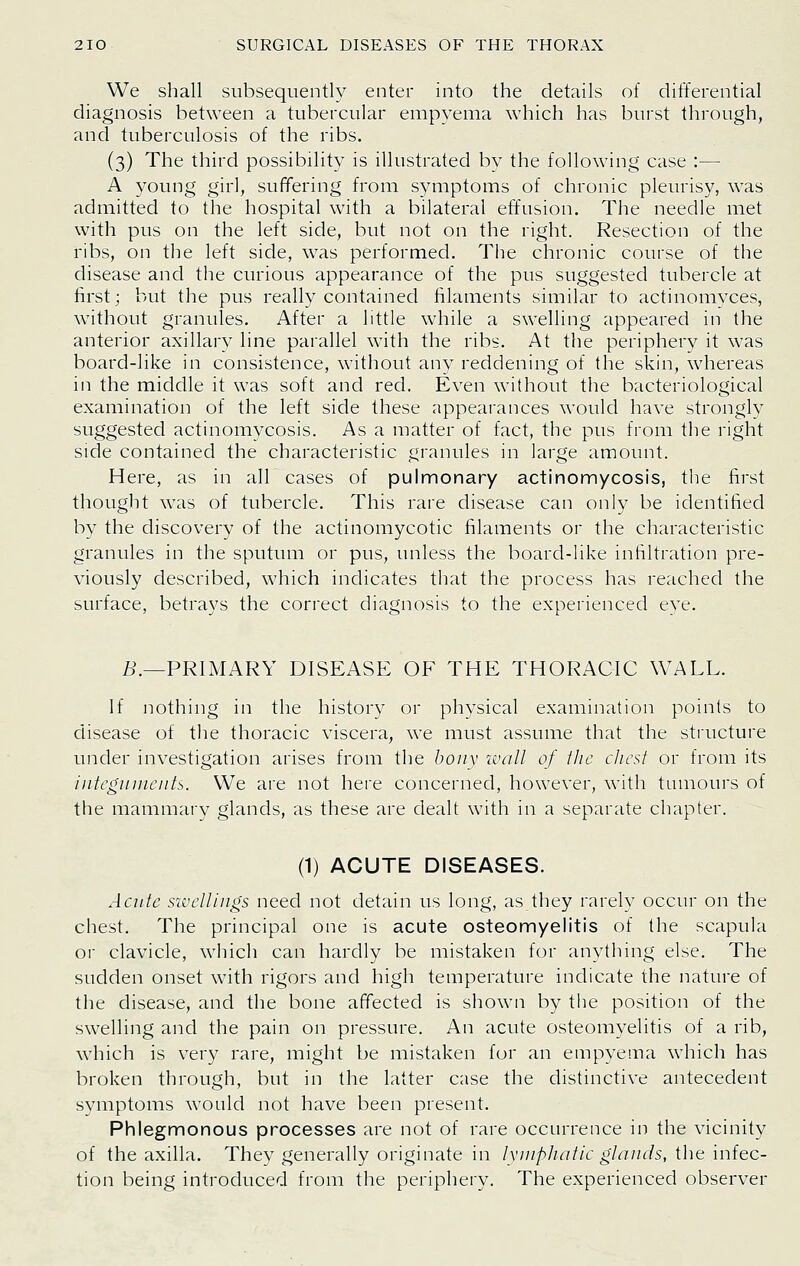 We shall subsequently enter into the details of differential diagnosis between a tubercular empyema which has burst through, and tuberculosis of the ribs. (3) The third possibility is illustrated by the following case :— A young girl, suffering from symptoms of chronic pleurisy, was admitted to the hospital with a bilateral effusion. The needle met with pus on the left side, but not on the right. Resection of the ribs, on the left side, was performed. The chronic course of the disease and the curious appearance of the pus suggested tubercle at first; but the pus really contained filaments similar to actinomvces, without granules. After a little while a swelling appeared in the anterior axillary line parallel with the ribs. At the periphery it was board-like in consistence, without any reddening of the skin, whereas in the middle it was soft and red. Even without the bacteriological examination of the left side these appearances would have strongly suggested actinomycosis. As a matter of fact, the pus from the right side contained the characteristic granules in large amount. Here, as in all cases of pulmonary actinomycosis, the first thought was of tubercle. This rare disease can only be identified by the discovery of the actinomycotic filaments or the characteristic granules in the sputum or pus, unless the board-like infiltration pre- viously described, which indicates that the process has reached the surface, betrays the correct diagnosis to the experienced eye. L'.—PRIMARY DISEASE OF THE THORACIC WALL. If nothing in the history or physical examination points to disease of the thoracic viscera, we must assume that the structure under investigation arises from the boiiv ivall of tlic cJicst or from its integuuieiils. We are not here concerned, however, with tumours of the mammary glands, as these are dealt with in a separate chapter. (1) ACUTE DISEASES. Acute sivelliiigs need not detain us long, as they rarely occur on the chest. The principal one is acute osteomyelitis of the scapula or clavicle, which can hardly be mistaken for anything else. The sudden onset with rigors and high temperature indicate the nature of the disease, and the bone affected is shown by the position of the swelling and the pain on pressure. An acute osteomyelitis of a rib, which is very rare, might be mistaken for an empyema which has broken through, but in the latter case the distinctive antecedent symptoms would not have been present. Phlegmonous processes are not of rare occurrence in the vicinity of the axilla. They generally originate in lyiiipJiaiic glands, the infec- tion being introduced from the periphery. The experienced observer