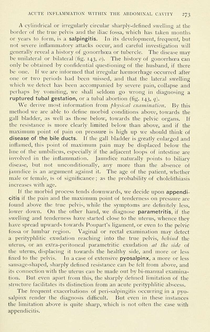 A cylindrical or irregularly circular sharply-defined swelling at the border of the true pelvis and the iliac fossa, which has taken months or years to form, is a salpingitis. In its development, frequent, but not severe inflammatory attacks occur, and careful investigation will generally reveal a history of gonorrhoea or tubercle. The disease may be unilateral or bilateral (fig. 143, 0). The history of gonorrhoea can only be obtained by confidential questioning of the husband, if there be one. If we are informed that irregular haemorrhage occurred after one or two periods had been missed, and that the lateral swelling which we detect has been accompanied by severe pain, collapse and perhaps by vomiting, we shall seldom go wrong in diagnosing a ruptured tubal gestation, or a tubal abortion (fig. 143, q). We derive most information from physical examination. By this method we are able to define morbid conditions above, towards the gall bladder, as well as those below, towards the pelvic organs. If the resistance is more clearly limited below than above, and if the maximum point of pain on pressure is high up we should think of disease of the bile ducts. If the gall bladder is greatly enlarged and inflamed, this point of maximum pain may be displaced below the line of the umbilicus, especially if the adjacent loops of intestine are involved in the inflammation. Jaundice naturally points to biliary disease, but not unconditionally, any more than the absence of jaundice is an argument against it. The age of the patient, whether male or female, is of significance; as the probability of cholelithiasis increases with age. If the morbid process tends downwards, we decide upon appendi- citis if the pain and the maximum point of tenderness on pressure are found above the true pelvis, while the symptoms are definitely less, lower down. On the other hand, we diagnose parametritis, if the swelling and tenderness have started close to the uterus, whence they have spread upwards towards Poupart's ligament, or even to the pelvic fossa or lumbar region. Vaginal or rectal examination may detect a perityphlitic exudation reaching into the true pelvis, beliiiid the uterus, or an extra-peritoneal parametritic exudation at the side of the uterus, displacing it towards the healthy side, and more or less fixed to the pelvis. In a case of extensive pyosalpinx, a more or less sausage-shaped, sharply defined resislance can be felt from above, and its connection with the uterus can be made out by bi-manual examina- tion. But even apart from this, the sharply defined limitation of the structure facilitates its distinction from an acute perityphlitic abscess. The frequent exacerbations of peri-salpingitis occurring in a pyo- salpinx render the diagnosis difficult. But even in these instances the limitation above is quite sharp, which is not often the case with appendicitis.