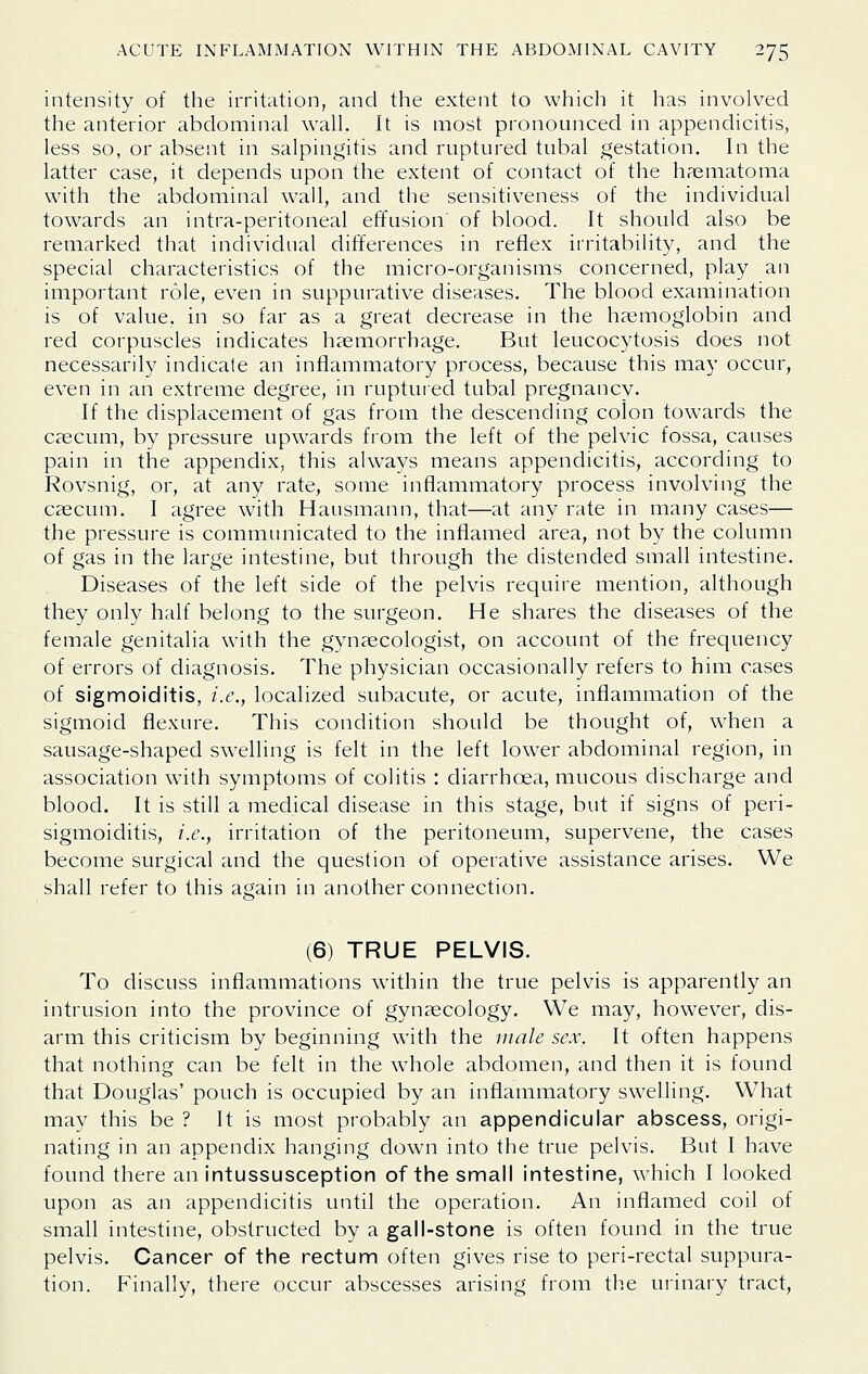 intensity of the irritation, and the extent to which it has involved the anterior abdominal wall. It is most pronounced in appendicitis, less so, or absent in salpingitis and ruptured tubal gestation. In the latter case, it depends upon the extent of contact of the haematoma with the abdominal wall, and the sensitiveness of the individual towards an intra-peritoneal effusion of blood. It should also be remarked that individual differences in reflex irritability, and the special characteristics of the micro-organisms concerned, play an important role, even in suppurative diseases. The blood examination is of value, in so far as a great decrease in the haemoglobin and red corpuscles indicates haemorrhage. But leucocytosis does not necessarily indicate an inflammatory process, because this may occur, even in an extreme degree, in ruptuied tubal pregnancy. If the displacement of gas from the descending colon towards the caecum, by pressure upwards from the left of the pelvic fossa, causes pain in the appendix, this always means appendicitis, according to Rovsnig, or, at any rate, some inflammatory process involving the caecum. I agree with Hausmann, that—at any rate in many cases— the pressure is communicated to the inflamed area, not by the column of gas in the large intestine, but through the distended small intestine. Diseases of the left side of the pelvis require mention, although they only half belong to the surgeon. He shares the diseases of the female genitalia with the gynaecologist, on account of the frequency of errors of diagnosis. The physician occasionally refers to him cases of sigmoiditis, i.e., localized subacute, or acute, inflammation of the sigmoid flexure. This condition should be thought of, when a sausage-shaped swelling is felt in the left lower abdominal region, in association with symptoms of colitis : diarrhoea, mucous discharge and blood. It is still a medical disease in this stage, but if signs of peri- sigmoiditis, i.e., irritation of the peritoneum, supervene, the cases become surgical and the question of operative assistance arises. We shall refer to this again in another connection. (6) TRUE PELVIS. To discuss inflammations within the true pelvis is apparently an intrusion into the province of gynaecology. We may, however, dis- arm this criticism by beginning with the male sex. It often happens that nothing can be felt in the whole abdomen, and then it is found that Douglas' pouch is occupied by an inflammatory swelling. What may this be ? It is most probably an appendicular abscess, origi- nating in an appendix hanging down into the true pelvis. But I have found there an intussusception of the small intestine, which I looked upon as an appendicitis until the operation. An inflamed coil of small intestine, obstructed by a gall-stone is often found in the true pelvis. Cancer of the rectum often gives rise to peri-rectal suppura- tion. Finally, there occur abscesses arising from the urinary tract,