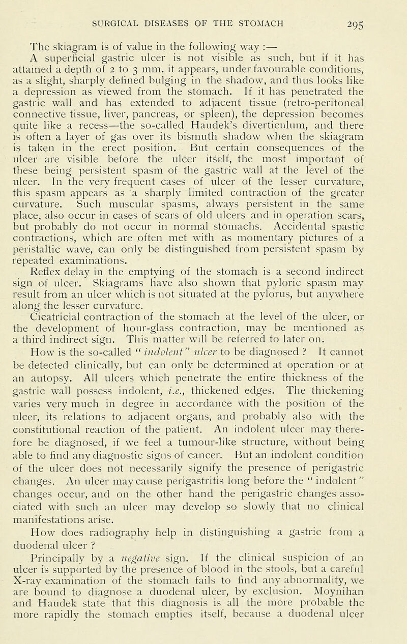 The skiagram is of value in the following way :— A superficial gastric ulcer is not visible as such, but if it has attained a depth of 2 to 3 mm. it appears, under favourable conditions, as a slight, sharply defined bulging in the shadow, and thus looks like a depression as viewed from the stomach. If it has penetrated the gastric wall and has extended to adjacent tissue (retro-peritoneal connective tissue, liver, pancreas, or spleen), the depression becomes quite like a recess—the so-called Haudek's diverticulum, and there is often a layer of gas over its bismuth shadow when the skiagram is taken in the erect position. But certain consequences of the ulcer are visible before the ulcer itself, the most important of these being persistent spasm of the gastric wall at the level of the ulcer. In the very frequent cases of ulcer of the lesser curvature, this spasm appears as a sharply limited contraction of the greater curvature. Such muscular spasms, always persistent in the same place, also occur in cases of scars of old ulcers and in operation scars, but probably do not occur in normal stomachs. Accidental spastic contractions, which are often met with as momentary pictiues of a peristaltic wave, can only be distinguished from persistent spasm by repeated examinations. Reflex delay in the emptying of the stomach is a second indirect sign of ulcer. Skiagrams have also shown that pyloric spasm may result from an ulcer which is not situated at the pylorus, but anywhere along the lesser curvature. Cicatricial contraction of the stomach at the level of the ulcer, or the development of hour-glass contraction, may be mentioned as a third indirect sign. This matter will be referred to later on. How is the so-called '' indolent nicer to be diagnosed ? It cannot be detected clinically, but can only be determined at operation or at an autopsy. All ulcers which penetrate the entire thickness of the gastric wall possess indolent, i.e., thickened edges. The thickening varies very much in degree in accordance with the position of the ulcer, its relations to adjacent organs, and probably also with the constitutional reaction of the patient. An indolent ulcer may there- fore be diagnosed, if we feel a tumour-like structure, without being able to find any diagnostic signs of cancer. But an indolent condition of the ulcer does not necessarily signify the presence of perigastric changes. An ulcer may cause perigastritis long before the  indolent changes occur, and on the other hand the perigastric changes asso- ciated with such an ulcer may develop so slowly that no clinical manifestations arise. How does radiography help in distinguishing a gastric from a duodenal ulcer ? Principally by a negative sign. If the clinical suspicion of .an ulcer is supported by the presence of blood in the stools, but a careful X-ray examination of the stomach fails to find any abnormality, we are bound to diagnose a duodenal ulcer, by exclusion. Moynihan and Haudek state that this diagnosis is all the more probable the more rapidly the stomach empties itself, because a duodenal ulcer