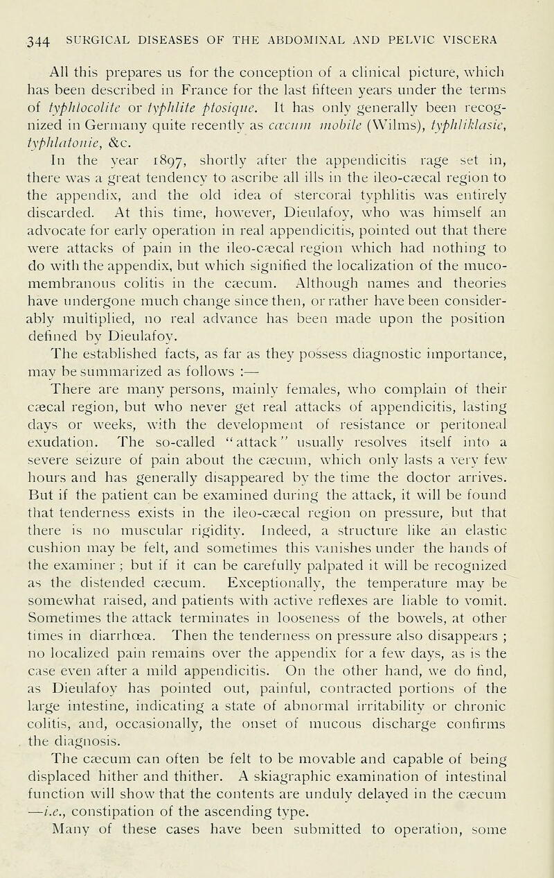 All this prepares us for the conception of a clinical picture, which has been described in France for the last fifteen years under the terms of typlilocolite or iyphlite ptosiqiie. It has only generally been recog- nized in Germany quite recently as caxiiiii mobile (Wilms), typhliklasic, typhlatoiiie, &c. In the year 1897, shortly after the appendicitis rage set in, there was a great tendency to ascribe all ills in the ileo-caecal region to the appendix, and the old idea of stercoral typhlitis was entirely discarded. At this time, however, Dieulafoy, who was himself an advocate for early operation in real appendicitis, pointed out that there were attacks of pain in the ileo-caecal region which had nothing to do with the appendix, but which signified the localization of the muco- membranous colitis in the caecum. Although names and theories have undergone much change since then, or rather have been consider- ably multiplied, no real advance has been made upon the position defined by Dieulafoy. The established facts, as far as they possess diagnostic importance, may be summarized as follows :— There are many persons, mainly females, who complain of their caecal region, but who never get real attacks of appendicitis, lasting days or weeks, with the development of resistance or peritoneal exudation. The so-called attack usually resolves itself into a severe seizure of pain about the caecum, which only lasts a very few hours and has generally disappeared by the time the doctor arrives. But if the patient can be examined during the attack, it will be found that tenderness exists in the ileo-caecal region on pressure, but that there is no muscular rigidity. Indeed, a structure like an elastic cushion may be felt, and sometimes this vanishes under the hands of the examiner; but if it can be carefully palpated it will be recognized as the distended caecum. Exceptionally, the temperature may be somewhat raised, and patients with active reflexes are liable to vomit. Sometimes the attack terminates in looseness of the bowels, at other times in diarrhoea. Then the tenderness on pressure also disappears ; no localized pain remains over the appendix for a few days, as is the case even after a mild appendicitis. On the other hand, we do find, as Dieulafoy has pointed out, painful, contracted portions of the large intestine, indicating a state of abnormal irritability or chronic colitis, and, occasionally, the onset of mucous discharge confirms the diagnosis. The caecum can often be felt to be movable and capable of being displaced hither and thither. A skiagraphic examination of intestinal function will show that the contents are unduly delayed in the caecum —i.e., constipation of the ascending type. Many of these cases have been submitted to operation, some