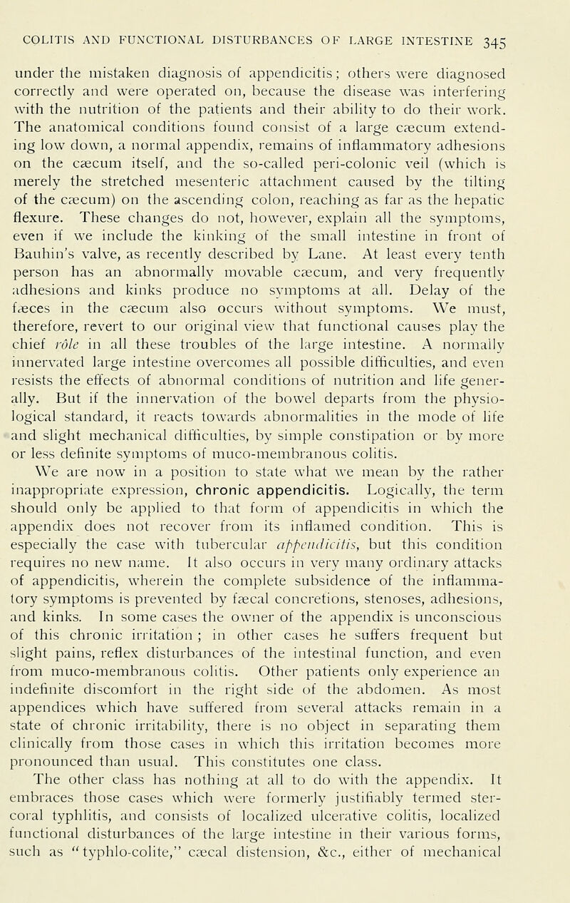 under the mistaken diagnosis of appendicitis; others were diagnosed correctly and were operated on, because the disease was interfering with the nutrition of the patients and their ability to do their work. The anatomical conditions found consist of a large c?ecum extend- ing low down, a normal appendix, remains of inflammatory adhesions on the caecum itself, and the so-called peri-colonic veil (which is merely the stretched mesenteric attachment caused by the tilting of the caecum) on the ascending colon, reaching as far as the hepatic flexure. These changes do not, however, explain all the symptoms, even if we include the kinking of the small intestine in front of Bauhin's valve, as recently described by Lane. At least every tenth person has an abnormally movable caecum, and very frequently adhesions and kinks produce no symptoms at all. Delay of the faeces in the caecum also occurs without symptoms. We must, therefore, revert to our original view that functional causes play the chief role in all these troubles of the large intestine. A normally innervated large intestine overcomes all possible difficulties, and even resists the effects of abnormal conditions of nutrition and life gener- ally. But if the innervation of the bowel departs from the physio- logical standard, it reacts towards abnormalities in the mode of life and slight mechanical difficulties, by simple constipation or by more or less definite symptoms of muco-membranous colitis. We are now in a position to state what we mean by the rather inappropriate expression, chronic appendicitis. Logically, the term should only be applied to that form of appendicitis in which the appendix does not recover from its inflamed condition. This is especially the case with tubercular appendicitis, but this condition requires no new name. It also occurs in very many ordinary attacks of appendicitis, wherein the complete subsidence of tlie inflamma- tory symptoms is prevented by faecal concretions, stenoses, adhesions, and kinks. In some cases the owner of the appendix is unconscious of this chronic irritation ; in other cases he suffers frequent but sHght pains, reflex disturbances of the intestinal function, and even from muco-membranous colitis. Other patients only experience an indefinite discomfort in the right side of the abdomen. As most appendices which have suffered from several attacks remain in a state of chronic irritability, there is no object in separating them clinically from those cases in which this irritation becomes more pronounced than usual. This constitutes one class. The other class has nothing at all to do with the appendix. It embraces those cases which were formerly justifiably termed ster- coral typhlitis, and consists of localized ulcerative colitis, localized functional disturbances of the large intestine in their various forms, such as ''typhlo-colite, caecal distension, &c., either of mechanical