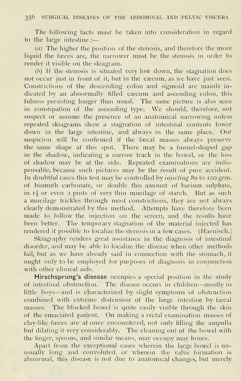 The following facts must be taken into consideration in regard to the large intestine :— {a) The higher the position of the stenosis, and therefore the more hquid the faeces are, the narrower must be the stenosis in order to render it visible on the skiagram. {h) If the stenosis is situated very low down, the stagnation does not occur just in front of it, but in the caecum, as we have just seen. Constrictions of the descending colon and sigmoid are mainly in- dicated by an abnormally filled caecum and ascending colon, this fulness persisting longer than usual. The same picture is also seen in constipation of the ascending type. We should, therefore, not suspect or assume the presence of an anatomical narrowing unless repeated skiagrams show a stagnation of intestinal contents lower down in the large intestine, and always in the same place. Our suspicion will be confirmed if the faecal masses always preserve the same shape at this spot. There may be a funnel-shaped gap in the shadow, indicating a narrow track in the bowel, or the loss of shadow may be at the side. Repeated examinations are indis- pensable, because such pictures may be the result of pure accident. In doubtful cases this test may be controlled by iiijectiiig 80 to 100 grm. of bismuth carbonate, or double this amount of barium sulphate, in i-g- or even 2 pints of very thin mucilage of starch. But as such a mucilage trickles through most constrictions, they are not always clearly demonstrated by this method. Attempts have therefore been made to follow the injection on the screen, and the results have been better. The temporary stagnation of the material injected has rendered it possible to localize the stenosis in a few cases. (Haenisch.) Skiagraphy renders great assistance in the diagnosis of intestinal disorder, and may be able to localize the disease when other methods fail, but as we have already said in connection with the stomach, it ought only to be employed for purposes of diagnosis in conjunction with other clinical aids. Hirschsprung's disease occupies a special position in the study of intestinal obstruction. The disease occurs in children—mostly in little boys—and is characterized by slight symptoms of obstruction combined with extreme distension of the large intestine by faecal masses. The blocked bowel is quite easily visible through the skin of the emaciated patient. On making a rectal examination masses of clay-like faeces are at once encountered, not only filling the ampulla but dilating it very considerably. The cleaning out of the bowel with the finger, spoons, and similar means, may occupy may hours. Apart from the exceptional cases wherein the large bowel is un- usually long and convoluted, or wherein the valve formation is abnormal, this disease is not due to anatomical changes, but merely