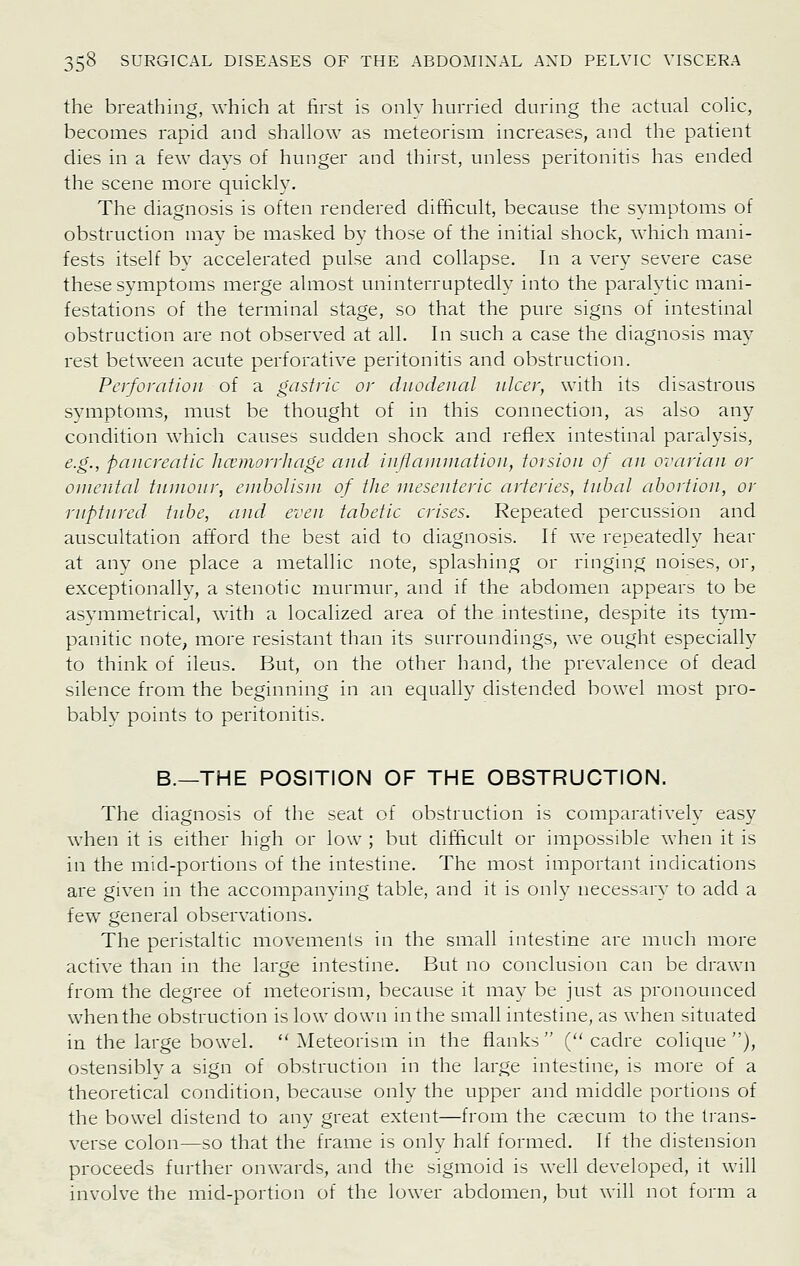 the breathing, which at first is only hurried during the actual colic, becomes rapid and shallow as meteorism increases, and the patient dies in a few days of hunger and thirst, unless peritonitis has ended the scene more quickly. The diagnosis is often rendered difficult, because the symptoms of obstruction mav be masked by those of the initial shock, which mani- fests itself bv accelerated pulse and collapse. In a very severe case these symptoms merge almost uninterruptedly into the paralytic mani- festations of the terminal stage, so that the pure signs of intestinal obstruction are not observed at all. In such a case the diagnosis may rest between acute perforative peritonitis and obstruction. Perforation of a gastric or diiodeiiai nicer, with its disastrous symptoms, must be thought of in this connection, as also any condition which causes sudden shock and reflex intestinal paralysis, e.g., pancreatic Jicemorrliage and inflaniniation, torsion of an ovarian or onierdal tnnionr, embolism of the mesenteric arteries, tnhal abortion, or ruptured tnbe, and even tabetic crises. Repeated percussion and auscultation afford the best aid to diagnosis. If we repeatedly hear at anv one place a metallic note, splashing or ringing noises, or, exceptionally, a stenotic murmur, and if the abdomen appears to be asymmetrical, with a localized area of the intestine, despite its tym- panitic note, more resistant than its surroundings, we ought especially to think of ileus. But, on the other hand, the prevalence of dead silence from the beginning in an equally distended bowel most pro- bably points to peritonitis. B.—THE POSITION OF THE OBSTRUCTION. The diagnosis of the seat of obstruction is comparatively easy when it is either high or low ; but difficult or impossible when it is in the mid-portions of the intestine. The most important indications are given in the accompanying table, and it is only necessary to add a few general observations. The peristaltic movements in the small intestine are much more active than in the large intestine. But no conclusion can be drawn from the degree of meteorism, because it may be just as pronounced when the obstruction is low down in the small intestine, as when situated in the large bowel. Meteorism in the flanks (''cadre cohque ), ostensibly a sign of obstruction in the large intestine, is more of a theoretical condition, because only the upper and middle portions of the bowel distend to any great extent—from the cjecum to the trans- verse colon—so that the frame is only half formed. If the distension proceeds further onwards, and the sigmoid is well developed, it will involve the mid-portion of the lower abdomen, but will not form a