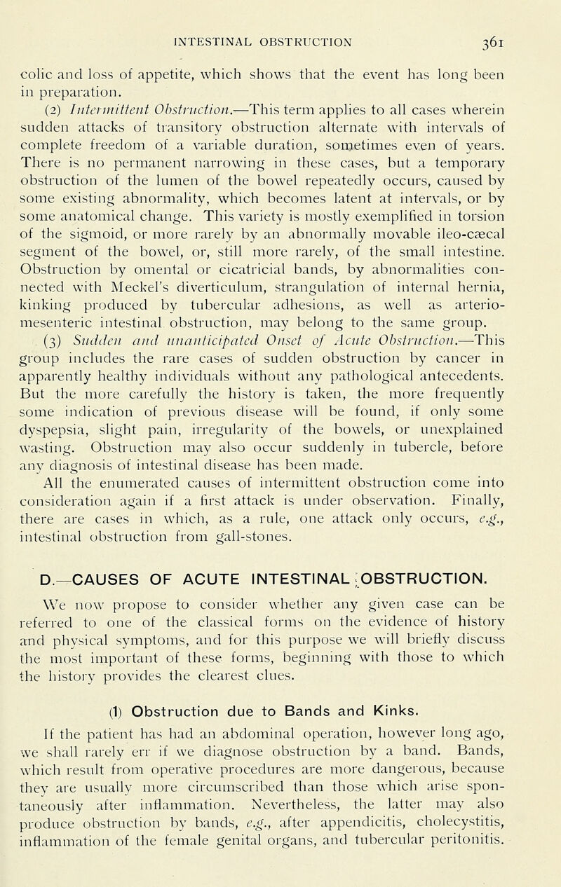 colic and loss of appetite, which shows that the event has long been in preparation. (2) Intcfinittent Obstruction.-—This term applies to all cases wherein sudden attacks of transitory obstruction alternate with intervals of complete freedom of a variable duration, sometimes even of years. There is no permanent narrowing in these cases, but a temporary obstruction of the lumen of the bow^el repeatedly occurs, caused by some existing abnormality, which becomes latent at intervals, or by some anatomical change. This variety is mostly exemplified in torsion of the sigmoid, or more rarely by an abnormally movable ileo-cascal segment of the bowel, or, still more rarely, of the small intestine. Obstruction by omental or cicatricial bands, by abnormalities con- nected with Meckel's diverticulum, strangulation of internal hernia, kinking produced by tubercular adhesions, as well as arterio- mesenteric intestinal obstruction, may belong to the same group. (3) Sudden and nnanticipated Onset of Acute Obstruction.—This group includes the rare cases of sudden obstruction by cancer in apparently healthy individuals without any pathological antecedents. But the more carefully the history is taken, the more frequently some indication of previous disease will be found, if only some dyspepsia, slight pain, irregularity of the bowels, or unexplained wasting. Obstruction may also occur suddenly in tubercle, before any diagnosis of intestinal disease has been made. All the enumerated causes of intermittent obstruction come into consideration again if a first attack is under observation. Finally, there are cases in which, as a rule, one attack only occurs, e.g., intestinal obstruction from gall-stones. D.—CAUSES OF ACUTE INTESTINAL ;OBSTRUCTION. We now propose to consider whether any given case can be referred to one of the classical forms on the evidence of history and physical symptoms, and for this purpose we will briefly discuss the most important of these forms, beginnmg with those to wdiich the history provides the clearest clues. (1) Obstruction due to Bands and Kinks. If the patient has had an abdominal operation, however long ago, we shall rarely err if we diagnose obstruction by a band. Bands, which result from operative procedures are more dangerous, because they are usually more circumscribed than those which arise spon- taneously after inflammation. Nevertheless, the latter may also produce obstruction by bands, 6'.^., after appendicitis, cholecystitis, inflammation of the female genital organs, and tubercular peritonitis.