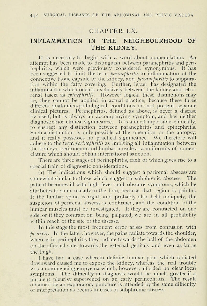 CHAPTER LX. INFLAMMATION IN THE NEIGHBOURHOOD OF THE KIDNEY. It is necessary to begin with a word about nomenclature. An attempt has been made to distinguish betw^een paranephritis and peri- nephritis, w^hich were previously considered synonymous. It has been suggested to limit the term perinephritis to inflammation of the connective tissue capsule of the kidney, and paranephritis to suppura- tion within the fatty covering. Further, Israel has designated the inflammation which occurs exclusively between the kidney and retro- renal fascia as epiiiephritis. However logical these distinctions may be, they cannot be applied in actual practice, because these three different anatomico-pathological conditions do not present separate clinical pictures. Perinephritis, defined as above, is never a disease by itself, but is ahvays an accompanying symptom, and has neither diagnostic nor clinical significance. It is almost impossible, clinically, to suspect any distinction between paranephritis and epinephritis. Such a distinction is only possible at the operation or the autopsy, and it really possesses no practical significance. We therefore will adhere to the term perinephritis as implying all inflammation between the kidneys, peritoneum and lumbar muscles—a uniformity of nomen- clature which should obtain international sanction. There are three stages of perinephritis, each of which gives rise to a special train of diagnostic considerations. (i) The indications which should suggest a perirenal abscess are somewhat similar to those which suggest a subphrenic abscess. The patient becomes ill with high fever and obscure symptoms, which he attributes to some malady in the loin, because that region is painful. If the lumbar spine is rigid, and probably also held obliquely, the suspicion of perirenal abscess is confirmed, and the condition of the lumbar muscles must be investigated. If they are contracted on one side, or if they contract on being palpated, we are in all probability within reach of the site of the disease. In this stage the most frequent error arises from confusion with pleurisy. In the latter, however, the pains radiate towards the shoulder, whereas in perinephritis they radiate towards the half of the abdomen on the affected side, towards the external genitals and even as far as the thigh. I have had a case wherein definite lumbar pain which radiated downward caused me to expose the kidney, whereas the real trouble was a commencing empyema which, however, afforded no clear local symptoms. The difficulty in diagnosis would be much greater if a purulent pleurisy supervened on an early perinephritis. The result obtained by an exploratory puncture is attended by the same difficulty of interpretation as occurs in cases of subphrenic abscess.