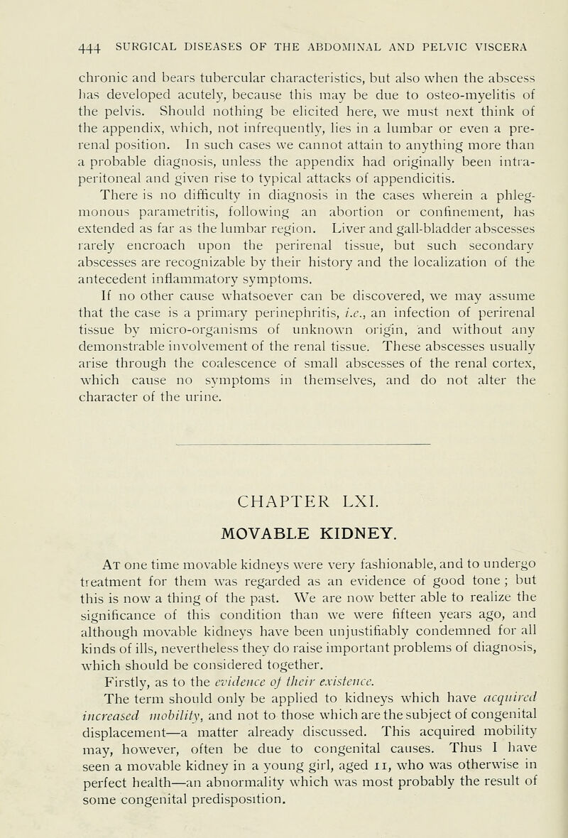 chronic and bears tubercular characteristics, but also when the abscess lias developed acutely, because this may be due to osteo-myelitis of the pelvis. Should nothing be elicited here, we must next think of the appendix, which, not infrequently, lies in a lumbar or even a pre- renal position. In such cases we cannot attain to anything more than a probable diagnosis, unless the appendix had originally been intra- peritoneal and given rise to typical attacks of appendicitis. There is no difficulty in diagnosis in the cases wherein a phleg- monous parametritis, following an abortion or confinement, has extended as far as the lumbar region. Liver and gall-bladder abscesses rarely encroach upon the perirenal tissue, but such secondary abscesses are recognizable by their history and the localization of the antecedent inflammatory symptoms. If no other cause whatsoever can be discovered, we may assume that the case is a primary perinephritis, i.e., an infection of perirenal tissue by micro-organisms of unknown origin, and without any demonstrable involvement of the renal tissue. These abscesses usually arise through the coalescence of small abscesses of the renal cortex, which cause no symptoms in themselves, and do not alter the character of the urine. CHAPTER LXI. MOVABLE KIDNEY. At one time movable kidneys were very fashionable, and to undergo treatment for them was regarded as an evidence of good tone; but this is now a thing of the past. We are now better able to realize the significance of this condition than we were fifteen years ago, and although movable kidneys have been unjustifiably condemned for all kinds of ills, nevertheless they do raise important problems of diagnosis, which should be considered together. Firstly, as to the evidence of their existence. The term should only be applied to kidneys which have acqnircd increased mobility, and not to those which are the subject of congenital displacement—a matter already discussed. This acquired mobihty may, however, often be due to congenital causes. Thus I have seen a movable kidney in a young girl, aged ii, who was otherwise in perfect health—an abnormality which was most probably the result of some congenital predisposition.