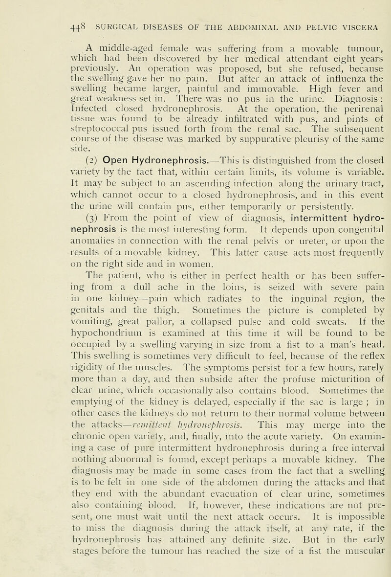 A middle-aged female was suffering from a movable tumour^ which had been discovered bv her medical attendant eight years previousty. An operation was proposed, but she refused, because the swelling gave her no pain. But after an attack of influenza the swelling became larger, painful and immovable. High fever and great weakness set in. There was no pus in the urine. Diagnosis : Infected closed hydronephrosis. At the operation, the perirenal tissue was found to be already infiltrated with pus, and pints of streptococcal pus issued forth from the renal sac. The subsequent course of the disease was marked by suppurative pleurisy of the same side. (2) Open Hydronephrosis.—This is distinguished from the closed variety by the fact that, within certain limits, its volume is variable. It may be subject to an ascending infection along the urinary tract,, which cannot occur to a closed hydronephrosis, and in this event the urine will contain pus, either temporarily or persistently. (3) From the point of view of diagnosis, intermittent hydro- nephrosis is the most interestmg form. It depends upon congenital anomalies in connection with the renal pelvis or ureter, or upon the results of a movable kidney. This latter cause acts most frequently on the right side and in women. The patient, who is either in perfect health or has been suffer- ing from a dull ache in the loins, is seized with severe pain in one kidney—pain which radiates to the inguinal region, the genitals and the thigh. Sometimes the picture is completed by vomiting, great pallor, a collapsed pulse and cold sweats. If the hypochondrium is examined at this time it will be found to be occupied b}^ a swelling varying in size from a fist to a man's head. This swelling is sometimes very difiticult to feel, because of the reflex rigidity of the muscles. The symptoms persist for a few hours, rarely more than a day, and then subside after the profuse micturition of clear urine, which occasionally also contains blood. Sometimes the emptying of the kidney is delayed, especially if the sac is large ; in other cases the kidneys do not return to their normal volume between the attacks—remittent liydvoiiephrosis. This may merge into the chronic open variety, and, finally, into the acute variety. On examin- ing a case of pure intermittent hvdronephrosis during a free interval nothing abnormal is found, except perhaps a movable kidney. The diagnosis may be made in some cases from the fact that a swelling is to be felt in one side of the abdomen during the attacks and that they end with the abundant evacuation of clear urine, sometimes also containing blood. If, however, these indications are not pre- sent, one must wait until the next attack occurs. It is impossible to miss the diagnosis during the attack itself, at any rate, if the h^-dronephrosis has attained any definite size. But in the early stages before the tumour has reached the size of a fist the muscular